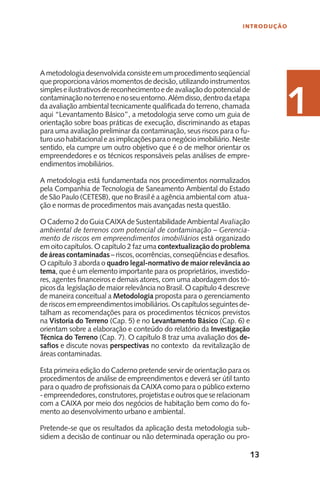 13
INTRODUÇÃO
11
Ametodologiadesenvolvidaconsisteemumprocedimentoseqüencial
que proporciona vários momentos de decisão, utilizando instrumentos
simpleseilustrativosdereconhecimentoedeavaliaçãodopotencialde
contaminaçãonoterrenoenoseuentorno.Alémdisso,dentrodaetapa
da avaliação ambiental tecnicamente qualificada do terreno, chamada
aqui “Levantamento Básico”, a metodologia serve como um guia de
orientação sobre boas práticas de execução, discriminando as etapas
para uma avaliação preliminar da contaminação, seus riscos para o fu-
turousohabitacionaleasimplicaçõesparaonegócioimobiliário.Neste
sentido, ela cumpre um outro objetivo que é o de melhor orientar os
empreendedores e os técnicos responsáveis pelas análises de empre-
endimentos imobiliários.
A metodologia está fundamentada nos procedimentos normalizados
pela Companhia de Tecnologia de Saneamento Ambiental do Estado
de São Paulo (CETESB), que no Brasil é a agência ambiental com atua-
ção e normas de procedimentos mais avançadas nesta questão.
O Caderno 2 do Guia CAIXA de Sustentabilidade Ambiental Avaliação
ambiental de terrenos com potencial de contaminação – Gerencia-
mento de riscos em empreendimentos imobiliários está organizado
em oito capítulos. O capítulo 2 faz uma contextualização do problema
deáreascontaminadas–riscos,ocorrências,conseqüênciasedesafios.
O capítulo 3 aborda o quadro legal-normativo de maior relevância ao
tema, que é um elemento importante para os proprietários, investido-
res, agentes financeiros e demais atores, com uma abordagem dos tó-
picos da legislação de maior relevância no Brasil. O capítulo 4 descreve
de maneira conceitual a Metodologia proposta para o gerenciamento
deriscosemempreendimentosimobiliários.Oscapítulosseguintesde-
talham as recomendações para os procedimentos técnicos previstos
na Vistoria do Terreno (Cap. 5) e no Levantamento Básico (Cap. 6) e
orientam sobre a elaboração e conteúdo do relatório da Investigação
Técnica do Terreno (Cap. 7). O capítulo 8 traz uma avaliação dos de-
safios e discute novas perspectivas no contexto da revitalização de
áreas contaminadas.
Esta primeira edição do Caderno pretende servir de orientação para os
procedimentos de análise de empreendimentos e deverá ser útil tanto
para o quadro de profissionais da CAIXA como para o público externo
-empreendedores,construtores,projetistaseoutrosqueserelacionam
com a CAIXA por meio dos negócios de habitação bem como do fo-
mento ao desenvolvimento urbano e ambiental.
Pretende-se que os resultados da aplicação desta metodologia sub-
sidiem a decisão de continuar ou não determinada operação ou pro-
1
 