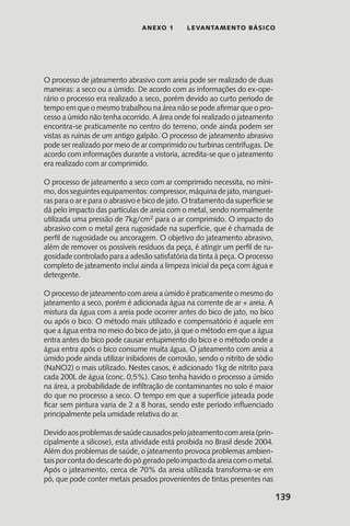 139
anexo 1 LEVANTAMENTO BÁSICO
O processo de jateamento abrasivo com areia pode ser realizado de duas
maneiras: a seco ou a úmido. De acordo com as informações do ex-ope-
rário o processo era realizado a seco, porém devido ao curto período de
tempo em que o mesmo trabalhou na área não se pode afirmar que o pro-
cesso a úmido não tenha ocorrido. A área onde foi realizado o jateamento
encontra-se praticamente no centro do terreno, onde ainda podem ser
vistas as ruínas de um antigo galpão. O processo de jateamento abrasivo
pode ser realizado por meio de ar comprimido ou turbinas centrífugas. De
acordo com informações durante a vistoria, acredita-se que o jateamento
era realizado com ar comprimido.
O processo de jateamento a seco com ar comprimido necessita, no míni-
mo, dos seguintesequipamentos:compressor,máquinadejato, manguei-
ras para o ar e para o abrasivo e bico de jato. O tratamento da superfície se
dá pelo impacto das partículas de areia com o metal, sendo normalmente
utilizada uma pressão de 7kg/cm2 para o ar comprimido. O impacto do
abrasivo com o metal gera rugosidade na superfície, que é chamada de
perfil de rugosidade ou ancoragem. O objetivo do jateamento abrasivo,
além de remover os possíveis resíduos da peça, é atingir um perfil de ru-
gosidade controlado para a adesão satisfatória da tinta à peça. O processo
completo de jateamento inclui ainda a limpeza inicial da peça com água e
detergente.
O processo de jateamento com areia a úmido é praticamente o mesmo do
jateamento a seco, porém é adicionada água na corrente de ar + areia. A
mistura da água com a areia pode ocorrer antes do bico de jato, no bico
ou após o bico. O método mais utilizado e compensatório é aquele em
que a água entra no meio do bico de jato, já que o método em que a água
entra antes do bico pode causar entupimento do bico e o método onde a
água entra após o bico consume muita água. O jateamento com areia a
úmido pode ainda utilizar inibidores de corrosão, sendo o nitrito de sódio
(NaNO2) o mais utilizado. Nestes casos, é adicionado 1kg de nitrito para
cada 200L de água (conc. 0,5%). Caso tenha havido o processo a úmido
na área, a probabilidade de infiltração de contaminantes no solo é maior
do que no processo a seco. O tempo em que a superfície jateada pode
ficar sem pintura varia de 2 a 8 horas, sendo este período influenciado
principalmente pela umidade relativa do ar.
Devidoaosproblemasdesaúdecausadospelojateamentocomareia(prin-
cipalmente a silicose), esta atividade está proibida no Brasil desde 2004.
Além dos problemas de saúde, o jateamento provoca problemas ambien-
taisporcontadodescartedopógeradopeloimpactodaareiacomometal.
Após o jateamento, cerca de 70% da areia utilizada transforma-se em
pó, que pode conter metais pesados provenientes de tintas presentes nas
 