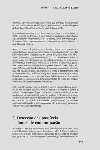 141
anexo 1 LEVANTAMENTO BÁSICO
diluentes/ solventes. Levando-se em conta, que a limpeza provavelmente
era realizada no mesmo local da pintura, pode-se dizer que além do aporte
de tinta, houve também o aporte de solventes para o solo.
A matéria-prima utilizada na pintura era armazenada em tambores de
200L em ambiente fechado, já as embalagens usadas eram dispostas em
área aberta sem impermeabilização. De acordo com o entrevistado, pra-
ticamente não sobravam resíduos nas embalagens, que eram retiradas da
área por outra empresa.
Além da pintura e do jateamento, a área também pode ter sido afetada
ambientalmente pelo armazenamento de combustíveis e de solventes. No
passado existiam 4 tanques de 10 mil L ou 15 mil L cada, onde eram arma-
zenados óleo diesel, gasolina e thinner. Os combustíveis eram utilizados
para o abastecimento dos veículos da frota da empresa e do guincho que
movimentava as estruturas metálicas, já o thinner era usado nas opera-
çõesdepinturaeeventualmentedesengraxeelimpeza.Oex-operárionão
soube informar quantidades utilizadas dos produtos, no entanto informou
que não havia bombas de abastecimento, sendo o abastecimento feito
manualmente com o auxílio de mangueiras. Esta forma de abastecimento
dosveículosproporcionaumamaiorprobabilidadedevazamentosdurante
as operações, o que contribui para a classificação da região dos tanques
como uma área potencialmente contaminada.
Após a desativação da empresa Colorit, o terreno foi utilizado para a quei-
ma de fios de cobre por moradores da região. Atualmente o terreno é
utilizado para pastagem de poucos animais e, por conta disso, há aproxi-
madamente um ano foram descobertos tambores enterrados no terreno,
cujas substâncias neles contidas suspeitamente causaram a morte de por-
cos que eram criados no local. De acordo com o entrevistado, os tambores
foram removidos do local após o ocorrido e não se sabe quais substâncias
estavam presentes nos mesmos.
3. Detecção das possíveis
fontes de contaminação
A Tabela 3.1 resume as principais unidades de produção, bem como
as substâncias associadas a elas, levantadas pelo LB. Durante o levan-
tamento não foram encontradas indicações da presença de unidades
que gerassem ou transformassem calor ou energia e de acordo com vi-
 