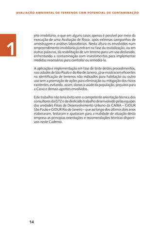 14
Avaliação Ambiental de Terrenos com Potencial de Contaminação
1
jeto imobiliário, o que em alguns casos apenas é possível por meio da
execução de uma Avaliação de Risco, após extensas campanhas de
amostragem e análises laboratoriais. Nesta altura os envolvidos num
empreendimento imobiliário já entram na fase da revitalização, ou em
outras palavras, da reabilitação de um terreno para um uso declarado,
enfrentando a contaminação com investimentos para implementar
medidas necessárias para controlar ou remediá-la.
A aplicação e implementação em fase de teste destes procedimentos,
nascidadesdeSãoPauloedoRiodeJaneiro,jásemostrarameficientes
na identificação de terrenos não indicados para habitação ou outro
uso sem a promoção de ações para eliminação ou mitigação dos riscos
existentes,evitando,assim,danosàsaúdedapopulação,prejuízospara
a Caixa e demais agentes envolvidos.
Este trabalho não teria êxito sem a competente orientação técnica dos
consultoresdaGTZedodedicadotrabalhodesenvolvidopelasequipes
das unidades Filiais de Desenvolvimento Urbano da CAIXA – GIDUR
SãoPauloeGIDURRiodeJaneiro–queaolongodosúltimosdoisanos
elaboraram, testaram e ajustaram para a realidade de atuação desta
empresa as principias orientações e recomendações técnicas disponí-
veis neste Caderno.
1
 