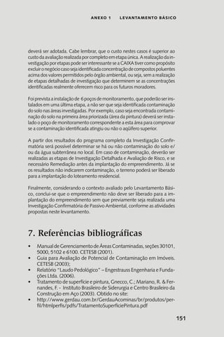 151
anexo 1 LEVANTAMENTO BÁSICO
deverá ser adotada. Cabe lembrar, que o custo nestes casos é superior ao
custodaavaliaçãorealizadaporcompletoemetapaúnica.Arealizaçãodain-
vestigaçãoporetapaspodeserinteressanteseaCAIXAtivercomopropósito
excluironegóciocasosejaidentificadaconcentraçãodecompostospoluentes
acima dos valores permitidos pelo órgão ambiental, ou seja, sem a realização
de etapas detalhadas de investigação que determinem se as concentrações
identificadas realmente oferecem risco para os futuros moradores.
Foiprevistaainstalaçãode 6poçosdemonitoramento,quepoderãoserins-
talados em uma última etapa, a não ser que seja identificada contaminação
do solo nas áreas investigadas. Por exemplo, caso seja encontrada contami-
nação do solo na primeira área priorizada (área da pintura) deverá ser insta-
lado o poço de monitoramento correspondente a esta área para comprovar
se a contaminação identificada atingiu ou não o aqüífero superior.
A partir dos resultados do programa completo da Investigação Confir-
matória será possível determinar se há ou não contaminação do solo e/
ou da água subterrânea no local. Em caso de contaminação, deverão ser
realizadas as etapas de Investigação Detalhada e Avaliação de Risco, e se
necessário Remediação antes da implantação do empreendimento. Já se
os resultados não indicarem contaminação, o terreno poderá ser liberado
para a implantação do loteamento residencial.
Finalmente, considerando o contexto avaliado pelo Levantamento Bási-
co, conclui-se que o empreendimento não deve ser liberado para a im-
plantação do empreendimento sem que previamente seja realizada uma
Investigação Confirmatória de Passivo Ambiental, conforme as atividades
propostas neste levantamento.
7. Referências bibliográficas
ManualdeGerenciamentodeÁreasContaminadas,seções30101,•	
5000, 5102 e 6100. CETESB (2001).
Guia para Avaliação de Potencial de Contaminação em Imóveis.•	
CETESB (2003);
Relatório “Laudo Pedológico” – Engestrauss Engenharia e Funda-•	
ções Ltda. (2006).
Tratamento de superfície e pintura, Gnecco, C.; Mariano, R. & Fer-•	
nandes, F. - Instituto Brasileiro de Siderurgia e Centro Brasileiro da
Construção em Aço (2003). Obtido no site:
http://www.gerdau.com.br/GerdauAcominas/br/produtos/per-•	
fil/htmlperfis/pdfs/TratamentoSuperficiePintura.pdf
 
