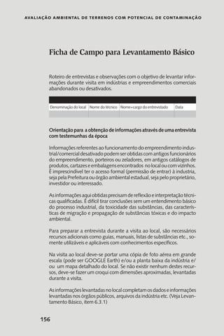 Avaliação Ambiental de Terrenos com Potencial de Contaminação
156
Ficha de Campo para Levantamento Básico
Roteiro de entrevistas e observações com o objetivo de levantar infor-
mações durante visita em indústrias e empreendimentos comerciais
abandonados ou desativados.
			
			
Orientaçãopara aobtençãodeinformaçõesatravésdeumaentrevista
com testemunhas da época
Informações referentes ao funcionamento do empreendimento indus-
trial/comercialdesativadopodemserobtidascomantigosfuncionários
do empreendimento, porteiros ou zeladores, em antigos catálogos de
produtos,cartazeseembalagensencontrados nolocaloucomvizinhos.
É imprescindível ter o acesso formal (permissão de entrar) à industria,
sejapelaPrefeituraouórgãoambientalestadual,sejapeloproprietário,
investidor ou interessado.
Asinformaçõesaquiobtidasprecisamdereflexãoeinterpretaçãotécni-
cas qualificadas. É difícil tirar conclusões sem um entendimento básico
do processo industrial, da toxicidade das substâncias, das caracterís-
ticas de migração e propagação de substâncias tóxicas e do impacto
ambiental.
Para preparar a entrevista durante a visita ao local, são necessários
recursos adicionais como guias, manuais, listas de substâncias etc., so-
mente utilizáveis e aplicáveis com conhecimentos específicos.
Na visita ao local deve-se portar uma cópia de foto aérea em grande
escala (pode ser GOOGLE Earth) e/ou a planta baixa da indústria e/
ou um mapa detalhado do local. Se não existir nenhum destes recur-
sos, deve-se fazer um croqui com dimensões aproximadas, levantadas
durante a visita.
Asinformaçõeslevantadasnolocalcompletamosdadoseinformações
levantadas nos órgãos públicos, arquivos da indústria etc. (Veja Levan-
tamento Básico, item 6.3.1)
Denominação do local Nome do técnico Nome+cargo do entrevistado Data
 