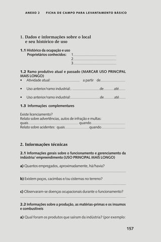 157
anexo 2 Ficha de Campo para Levantamento Básico
1. Dados e informações sobre o local
e seu histórico de uso
1.1 Histórico da ocupação e uso
Proprietários conhecidos: 	 1..................................................................
				 2..................................................................
				 3..................................................................
1.2 Ramo produtivo atual e passado (MARCAR USO PRINCIPAL
MAIS LONGO)
Atividade atual:•	 ............................................. a partir de......................................
Uso anterior/ramo industrial:.•	 ..........................................de................até..........
Uso anterior/ramo industrial:•	 .............................................de................até..........
1.3 Informações complementares
Existe licenciamento?
Relato sobre advertências, autos de infração e multas:
quais.......................................................................................... quando.............................................................
Relato sobre acidentes: quais............................................quando...........................................
2. Informações técnicas
2.1 Informações gerais sobre o funcionamento e gerenciamento da
indústria/ empreendimento (USO PRINCIPAL MAIS LONGO)
a) Quantos empregados, aproximadamente, há/havia?
b) Existem poços, cacimbas e/ou cisternas no terreno?
c) Observaram-se doenças ocupacionais durante o funcionamento?
2.2 Informações sobre a produção, as matérias-primas e os insumos
e combustíveis
a) Qual foram os produtos que saíram da indústria? (por exemplo:
 