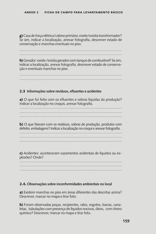 159
anexo 2 Ficha de Campo para Levantamento Básico
g)Casadeforçaelétrica/cabineprimária:existe/existiatransformador?
Se sim, indicar a localização, anexar fotografia, descrever estado de
conservação e manchas eventuais no piso.
h)Gerador:existe/existiageradorcomtanquedecombustível?Sesim,
indicar a localização, anexar fotografia, descrever estado de conserva-
ção e eventuais manchas no piso.
2.3 Informações sobre resíduos, efluentes e acidentes
a) O que foi feito com os efluentes e sobras líquidas da produção?
Indicar a localização no croquis, anexar fotografia.
b) O que fizeram com os resíduos, sobras de produção, produtos com
defeito, embalagens? Indicar a localização no croqui e anexar fotografia.
c) Acidentes: aconteceram vazamentos acidentais de líquidos ou ex-
plosões? Onde?
2.4. Observações sobre inconformidades ambientais no local
a) Existem manchas no piso em áreas diferentes das descritas acima?
Descrever, marcar no mapa e tirar foto.
b) Foram observadas poças, recipientes, ralos, esgotos, bacias, cana-
letas, tubulações com presença de líquidos nocivos, óleos, com cheiro
químico? Descrever, marcar no mapa e tirar foto.
 