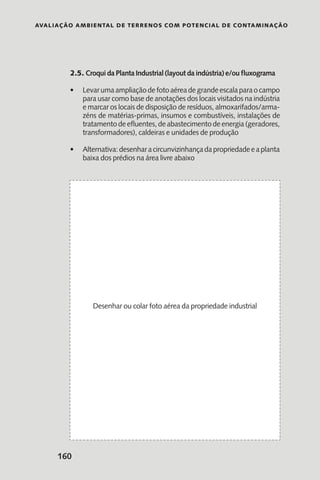 Avaliação Ambiental de Terrenos com Potencial de Contaminação
160
2.5. Croqui da Planta Industrial (layout da indústria) e/ou fluxograma
Levarumaampliaçãodefotoaéreadegrandeescalaparaocampo•	
para usar como base de anotações dos locais visitados na indústria
e marcar os locais de disposição de resíduos, almoxarifados/arma-
zéns de matérias-primas, insumos e combustíveis, instalações de
tratamento de efluentes, de abastecimento de energia (geradores,
transformadores), caldeiras e unidades de produção
Alternativa:desenharacircunvizinhançadapropriedadeeaplanta•	
baixa dos prédios na área livre abaixo
Desenhar ou colar foto aérea da propriedade industrial
 