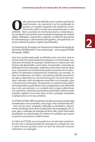 17
Contextualização do Problema de Áreas Contaminadas
2
O
solo, genericamente definido como camada superficial da
crosta terrestre, não raramente é ou foi considerado no
passado um receptor inesgotável de substâncias econo-
micamente inúteis e muitas vezes prejudiciais para o meio
ambiente. Assim, acumulou-se uma herança nociva, o chamado pas-
sivo ambiental, basicamente como resultado de deposição de resíduos
sólidos, infiltrações, vazamentos e acidentes, no decorrer do processo
de industrialização e adensamento demográfico, principalmente em
centros urbanos de países e regiões industrializados.
A Companhia de Tecnologia de Saneamento Ambiental do Estado de
SãoPaulo(CETESB)define“áreacontaminada” comosegue(CETESB-
homepage, 2008a):
Uma área contaminada pode ser definida como uma área, local ou
terreno onde há comprovadamente poluição ou contaminação, cau-
sada pela introdução de quaisquer substâncias ou resíduos que nela
tenham sido depositados, acumulados, armazenados, enterrados ou
infiltrados de forma planejada, acidental ou até mesmo natural. Nesta
área, os poluentes ou contaminantes podem concentrar-se em subsu-
perfície em diferentes compartimentos ambientais, por exemplo, no
solo, nos sedimentos, nas rochas, nos materiais utilizados para aterro,
nas águas subterrâneas ou, de uma forma geral, nas zonas não-satu-
rada e saturada, além de poderem concentrar-se em paredes, pisos
e estruturas de construções. Os poluentes ou contaminantes podem
ser transportados a partir desses meios, propagando-se por diferentes
vias, como, por exemplo, o ar, o próprio solo, as águas subterrâneas
e as superficiais, alterando características ambientais e determinando
impactos negativos e/ou riscos sobre os bens a proteger, localizados
na própria área ou em seus arredores.
ACETESB(CETESB,2007)atualmenteclassificaumaáreacontaminada
considerando o risco envolvido, como segue: Área contaminada (AC)
- área, terreno, local, instalação, edificação ou benfeitoria, anterior-
mente classificada como Área Contaminada sob Investigação (AI) na
qual, após a realização de Avaliação de Risco (AR), foram observadas
quantidades ou concentrações de matéria em condições que causem
ou possam causar danos à saúde humana.
A critério da CETESB, uma área poderá ser considerada contamina-
da (AC) sem a obrigatoriedade de realização de avaliação de risco
à saúde humana quando existir um bem de relevante interesse
ambiental a ser protegido.
 