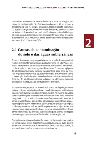 19
Contextualização do Problema de Áreas Contaminadas
2
subterrânea a centenas de metros de distância pode ser atingida pela
pluma de contaminação (5). Gases emanados dos resíduos podem se
propagar pelo solo (6) ou por tubulações, redes de esgoto e condutos
(7) e assim alcançar ambientes confinados da casa (8), gerando risco de
explosãoouintoxicaçãodosmoradores.Finalmente, a instabilidadege-
otécnica causada pelo recalque dos resíduos enterrados pode prejudicar
as construções (9). Afinal, existe o risco de contato dermal e ingestão de
solo superficial contaminado (10).
2.1 Causas da contaminação
do solo e das águas subterrâneas
A concentração dos parques produtivos e da população nas principais
regiões metropolitanas brasileiras, particularmente em São Paulo, pro-
vocou o surgimento de passivos ambientais, entre outros, na forma da
contaminação do solo e das águas subterrâneas. O manejo negligente
de substâncias nocivas na indústria e no comércio pode gerar ou gera-
ram impactos no solo e nas águas subterrâneas, em atividades como,
porexemplo,dedistribuiçãodecombustíveis(postosdecombustíveis),
depósitos de substâncias químicas, indústrias metalúrgicas e químicas,
e disposição inadequada de resíduos sólidos e líquidos.
Essa contaminação pode ser intencional, como na disposição volun-
tária de resíduos industriais em lixões clandestinos ou na infiltração de
líquidos nocivos em poços abandonados. Porém, na maioria das vezes,
trata-sedeliberaçõesacidentaisounão-intencionaisnomeioambiente:
tanques de combustíveis enterrados, ao sofrerem corrosão, vazam e li-
beramseusconteúdosparaosoloeparaaságuassubterrâneas,peque-
nos mas prolongados vazamentos de solventes no processo de limpeza
ou desengraxe de superfícies metálicas penetram nas lajes de concreto
e contaminam as águas subterrâneas ou ainda, resíduos sólidos de ori-
gem desconhecida ou ignorada são utilizados para aterros, fundações,
pavimentação de ruas e outras finalidades na construção civil.
O resultado dessas ocorrências são áreas contaminadas que podem
serconsideradasfontesdecontaminaçãosecundárias,asquais podem
emitir substâncias nocivas durante muitos anos, causando danos, às
vezes crônicos, à saúde humana e aos ecossistemas.
 