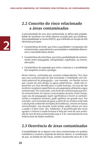 20
Avaliação Ambiental de Terrenos com Potencial de Contaminação
2
2.2 Conceito do risco relacionado
a áreas contaminadas
A periculosidade de uma área contaminada se define pela probabi-
lidade de acontecer um efeito adverso causado pela sua existência.
Esta probabilidade se chama RISCO, que é definido em função de três
elementos principais:
Características da fonte, que inclui a quantidade e composição dos
contaminantes,especialmentesuatoxicidadeemobilidadedetermi-
nam a nocividade básica destes.
Característicasdomeiofísico,queincluiaprobabilidadedecontami-
nantes serem propagados, transportados, espalhados, ou mesmo,
atenuados.
Características da exposição que inclui a natureza e a sensibilidade
dos receptores ou bens a proteger.
Neste sistema, controlado por variáveis independentes, fica claro
que uma contaminação de alta toxicidade e mobilidade com ele-
vado potencial de propagação – por exemplo, um líquido nocivo
que a partir do solo atingiu as águas subterrâneas – pode não re-
presentar um risco elevado para a saúde humana, no caso de não
existirem receptores específicos ou uma população utilizando a água
contaminada. Por outro lado, uma fonte de contaminação que emi-
ta contaminantes em baixas concentrações durante muito tempo,
cujas vias de propagação sejam significativas e levem os contami-
nantes a receptores sensíveis, pode significar um grande risco. Por
exemplo, uma emanação de gases a partir de um resíduo enterrado
e alcançando ambientes fechados de residências, mesmo em baixas
concentrações, mas durante muito tempo, pode colocar em risco
a saúde e o bem-estar dos habitantes. A quantificação dos riscos
agudos e crônicos à saúde humana é feita por meio de uma avalia-
ção de risco de área contaminada (veja 4.3.4), necessitando de uma
extensa base de dados analíticos.
2.3 Ocorrência de áreas contaminadas
A probabilidade de se deparar com áreas contaminadas em projetos
imobiliários é variável e depende de diversos fatores. A consideração
de que, no Estado de São Paulo, existem atualmente cerca de 2 mil
•
•
•
 