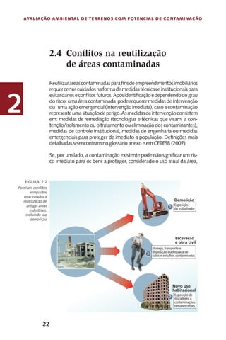 22
Avaliação Ambiental de Terrenos com Potencial de Contaminação
2
Possíveis conflitos
e impactos
relacionados à
reutilização de
antigas áreas
industriais,
incluindo sua
demolição
Figura. 2.2
Conflitos na reutilização
de áreas contaminadas
Reutilizaráreascontaminadasparafinsdeempreendimentosimobiliários
requercertoscuidadosnaformademedidastécnicaseinstitucionaispara
evitardanoseconflitosfuturos.Apósidentificaçãoedependendodograu
do risco, uma área contaminada pode requerer medidas de intervenção
ou umaaçãoemergencial(intervençãoimediata),casoacontaminação
representeumasituaçãodeperigo.Asmedidasdeintervençãoconsistem
em: medidas de remediação (tecnologias e técnicas que visam a con-
tenção/isolamento ou o tratamento ou eliminação dos contaminantes),
medidas de controle institucional, medidas de engenharia ou medidas
emergenciais para proteger de imediato a população. Definições mais
detalhadas se encontram no glossário anexo e em CETESB (2007).
Se, por um lado, a contaminação existente pode não significar um ris-
co imediato para os bens a proteger, considerado o uso atual da área,
2.4
 