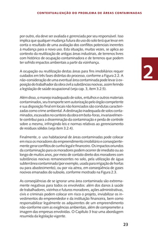 23
Contextualização do Problema de Áreas Contaminadas
2
por outro, ela deve ser avaliada e gerenciada por seu responsável. Isso
implica que qualquer mudança futura do uso do solo terá que levar em
conta o resultado de uma avaliação dos conflitos potenciais inerentes
à mudança para o novo uso. Esta situação, muitas vezes, se aplica ao
contexto da reutilização de antigas áreas industriais, de terrenos livres
com histórico de ocupação contaminadora e de terrenos que podem
ter sofrido impactos ambientais a partir da vizinhança.
A ocupação ou reutilização destas áreas para fins imobiliários requer
cuidados em três fases distintas do processo, conforme a Figura 2.2. A
não-consideração de uma eventual área contaminada pode levar à ex-
posiçãodotrabalhadordaobracivilasubstânciasnocivas,assimferindo
a legislação de saúde ocupacional (veja cap. 3, item 3.2.5).
Além disso, o manejo inadequado de solos, entulhos e outros materiais
contaminados,seutransportesemautorizaçãopeloórgãocompetente
e sua disposição final em locais não licenciados são condutas caracteri-
zadascomocrimeambiental.Adestinaçãoinadequadadesolosconta-
minados,escavadosnocanteirodaobraembota-foras,invariavelmen-
te contribui para a disseminação da contaminação e perda de controle
sobre a mesma, infringindo leis e normas relativas ao gerenciamento
de resíduos sólidos (veja item 3.2.4).
Finalmente, o uso habitacional de áreas contaminadas pode colocar
emriscoosmoradoresdoempreendimentoimobiliárioeconseqüente-
mentegerarconflitosdecunholegalefinanceiro.Osimpactosoriundos
da contaminação para os moradores podem ocorrer de imediato ou ao
longo de muitos anos, por meio de contato direto dos moradores com
substâncias nocivas remanescentes no solo, pela utilização de água
subterrâneacontaminada(porexemplo,usadaparairrigaçãodehortas
ou para abastecimento), ou por via aérea, em conseqüência de gases
nocivos emanados do subsolo, conforme mostrado na Figura 2.3.
As conseqüências de se ignorar uma área contaminada são extrema-
mente negativas para todos os envolvidos: além dos danos à saúde
de trabalhadores, vizinhos e futuros moradores, ações administrativas,
civis e criminais podem colocar em risco o projeto, inviabilizar os in-
vestimentos do empreendedor e da instituição financeira, bem como
responsabilizar legalmente os adquirentes de um empreendimento
não-conforme com as exigências ambientais, além de comprometer a
imagem das empresas envolvidas. O Capítulo 3 traz uma abordagem
resumida da legislação vigente.
 