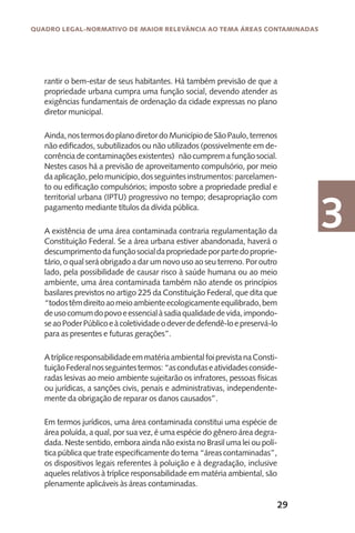29
Quadro Legal-Normativo de maior relevância ao tema áreas contaminadas
3
rantir o bem-estar de seus habitantes. Há também previsão de que a
propriedade urbana cumpra uma função social, devendo atender as
exigências fundamentais de ordenação da cidade expressas no plano
diretor municipal.
Ainda,nostermosdoplanodiretordoMunicípiodeSãoPaulo,terrenos
não edificados, subutilizados ou não utilizados (possivelmente em de-
corrênciadecontaminaçõesexistentes) nãocumpremafunçãosocial.
Nestes casos há a previsão de aproveitamento compulsório, por meio
daaplicação,pelomunicípio,dosseguintesinstrumentos:parcelamen-
to ou edificação compulsórios; imposto sobre a propriedade predial e
territorial urbana (IPTU) progressivo no tempo; desapropriação com
pagamento mediante títulos da dívida pública.
A existência de uma área contaminada contraria regulamentação da
Constituição Federal. Se a área urbana estiver abandonada, haverá o
descumprimentodafunçãosocialdapropriedadeporpartedoproprie-
tário, o qual será obrigado a dar um novo uso ao seu terreno. Por outro
lado, pela possibilidade de causar risco à saúde humana ou ao meio
ambiente, uma área contaminada também não atende os princípios
basilares previstos no artigo 225 da Constituição Federal, que dita que
“todostêmdireitoaomeioambienteecologicamenteequilibrado,bem
deusocomumdopovoeessencialàsadiaqualidadedevida,impondo-
seaoPoderPúblicoeàcoletividadeodeverdedefendê-loepreservá-lo
para as presentes e futuras gerações”.
AtrípliceresponsabilidadeemmatériaambientalfoiprevistanaConsti-
tuiçãoFederalnosseguintestermos:“ascondutaseatividadesconside-
radas lesivas ao meio ambiente sujeitarão os infratores, pessoas físicas
ou jurídicas, a sanções civis, penais e administrativas, independente-
mente da obrigação de reparar os danos causados”.
Em termos jurídicos, uma área contaminada constitui uma espécie de
área poluída, a qual, por sua vez, é uma espécie do gênero área degra-
dada. Neste sentido, embora ainda não exista no Brasil uma lei ou polí-
tica pública que trate especificamente do tema “áreas contaminadas”,
os dispositivos legais referentes à poluição e à degradação, inclusive
aqueles relativos à tríplice responsabilidade em matéria ambiental, são
plenamente aplicáveis às áreas contaminadas.
 
