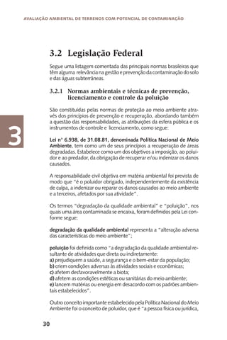 30
Avaliação Ambiental de Terrenos com Potencial de Contaminação
3
3.2 	Legislação Federal
Segue uma listagem comentada das principais normas brasileiras que
têmalguma relevâncianagestãoeprevençãodacontaminaçãodosolo
e das águas subterrâneas.
3.2.1	 Normas ambientais e técnicas de prevenção,
	 licenciamento e controle da poluição
São constituídas pelas normas de proteção ao meio ambiente atra-
vés dos princípios de prevenção e recuperação, abordando também
a questão das responsabilidades, as atribuições da esfera pública e os
instrumentos de controle e licenciamento, como segue:
Lei n° 6.938, de 31.08.81, denominada Política Nacional de Meio
Ambiente, tem como um de seus princípios a recuperação de áreas
degradadas. Estabelece como um dos objetivos a imposição, ao polui-
dor e ao predador, da obrigação de recuperar e/ou indenizar os danos
causados.
A responsabilidade civil objetiva em matéria ambiental foi prevista de
modo que “é o poluidor obrigado, independentemente da existência
de culpa, a indenizar ou reparar os danos causados ao meio ambiente
e a terceiros, afetados por sua atividade”.
Os termos “degradação da qualidade ambiental” e “poluição”, nos
quais uma área contaminada se encaixa, foram definidos pela Lei con-
forme segue:
degradação da qualidade ambiental representa a “alteração adversa
das características do meio ambiente”;
poluição foi definida como “a degradação da qualidade ambiental re-
sultante de atividades que direta ou indiretamente:
a) prejudiquem a saúde, a segurança e o bem-estar da população;
b) criem condições adversas às atividades sociais e econômicas;
c) afetem desfavoravelmente a biota;
d) afetem as condições estéticas ou sanitárias do meio ambiente;
e) lancem matérias ou energia em desacordo com os padrões ambien-
tais estabelecidos”.
OutroconceitoimportanteestabelecidopelaPolíticaNacionaldoMeio
Ambiente foi o conceito de poluidor, que é “a pessoa física ou jurídica,
 
