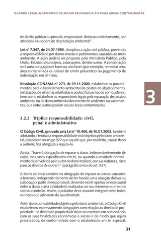 31
Quadro Legal-Normativo de maior relevância ao tema áreas contaminadas
3
dedireitopúblicoouprivado,responsável,diretaouindiretamente,por
atividade causadora de degradação ambiental”.
Lei n° 7.347, de 24.07.1985, disciplina a ação civil pública, prevendo
a responsabilidade por danos morais e patrimoniais causados ao meio
ambiente. A ação poderá ser proposta pelo Ministério Público, pela
União, Estados, Municípios, associações, dentre outros. A condenação
será uma obrigação de fazer ou não fazer (por exemplo, remediar uma
área contaminada ou deixar de emitir poluentes) ou pagamento de
indenização em dinheiro.
Resolução CONAMA n° 273, de 29.11.2000, estabelece os procedi-
mentos para o licenciamento ambiental de postos de abastecimento,
instalações de sistemas retalhistas e postos flutuantes de combustíveis,
bem como estabelece os responsáveis legais pela reparação de passivo
ambientaloudedanoambientaldecorrentedeacidentesouvazamen-
tos, que entre outros podem causar áreas contaminadas.
3.2.2	 Tríplice responsabilidade: civil,
	 penal e administrativa
OCódigoCivil,aprovadopelaLein°10.406,de10.01.2002,também
adotando a teoria da responsabilidade civil objetiva pelo dano ambien-
tal,estabelecenoartigo927queaqueleque,poratoilícito,causardano
a outrem, fica obrigado a repará-lo.
Ainda, “haverá obrigação de reparar o dano, independentemente de
culpa, nos casos especificados em lei, ou quando a atividade normal-
mentedesenvolvidapeloautordodanoimplicar,porsuanatureza,risco
para os direitos de outrem” (parágrafo único do art. 927).
A teoria do risco consiste na obrigação de reparar os danos causados
a terceiros, independentemente de ter havido uma atuação dolosa ou
culposaporpartedoresponsável,devendoexistirapenasonexocausal
entre o dano e a(s) atividade(s) realizadas no seu interesse ou mesmo
sob seu controle. Assim, o poluidor deve assumir integralmente todos
os riscos que advierem da sua atividade.
Alémdaresponsabilidadeobjetivapelodanoambiental,oCódigoCivil
estabeleceu expressamente obrigações com relação ao direito de pro-
priedade: “o direito de propriedade deve ser exercido em consonância
com as suas finalidades econômicas e sociais e de modo que sejam
preservados, de conformidade com o estabelecido em lei especial,
 