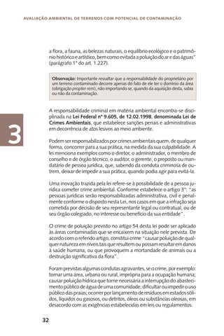 32
Avaliação Ambiental de Terrenos com Potencial de Contaminação
3
a flora, a fauna, as belezas naturais, o equilíbrio ecológico e o patrimô-
niohistóricoeartístico,bemcomoevitadaapoluiçãodoaredaságuas”
(parágrafo 1° do art. 1.227).
A responsabilidade criminal em matéria ambiental encontra-se disci-
plinada na Lei Federal nº 9.605, de 12.02.1998, denominada Lei de
Crimes Ambientais, que estabelece sanções penais e administrativas
em decorrência de atos lesivos ao meio ambiente.
Podemserresponsabilizadosporcrimesambientaisquem,dequalquer
forma, concorrer para a sua prática, na medida da sua culpabilidade. A
lei menciona exemplos como o diretor, o administrador, o membro de
conselho e de órgão técnico, o auditor, o gerente, o preposto ou man-
datário de pessoa jurídica, que, sabendo da conduta criminosa de ou-
trem, deixar de impedir a sua prática, quando podia agir para evitá-la.
Uma inovação trazida pela lei refere-se à possibilidade de a pessoa ju-
rídica cometer crime ambiental. Conforme estabelece o artigo 3°: “as
pessoas jurídicas serão responsabilizadas administrativa, civil e penal-
mente conforme o disposto nesta Lei, nos casos em que a infração seja
cometida por decisão de seu representante legal ou contratual, ou de
seu órgão colegiado, no interesse ou benefício da sua entidade”.
O crime de poluição previsto no artigo 54 desta lei pode ser aplicado
às áreas contaminadas que se encaixem na situação nele prevista. De
acordo com o referido artigo, constitui crime “causar poluição de qual-
quernaturezaemníveistaisqueresultemoupossamresultaremdanos
à saúde humana, ou que provoquem a mortandade de animais ou a
destruição significativa da flora”.
Foramprevistasalgumascondutasagravantes,seocrime,porexemplo:
tornar uma área, urbana ou rural, imprópria para a ocupação humana;
causar poluição hídrica que torne necessária a interrupção do abasteci-
mentopúblicodeáguadeumacomunidade;dificultarouimpedirouso
públicodaspraias;ocorrerporlançamentoderesíduosemestadossóli-
dos, líquidos ou gasosos, ou detritos, óleos ou substâncias oleosas, em
desacordo com as exigências estabelecidas em leis ou regulamentos.
Observação: Importante ressaltar que a responsabilidade do proprietário por
um terreno contaminado decorre apenas do fato de ele ter o domínio da área
(obrigação propter rem), não importando se, quando da aquisição desta, sabia
ou não da contaminação.
 