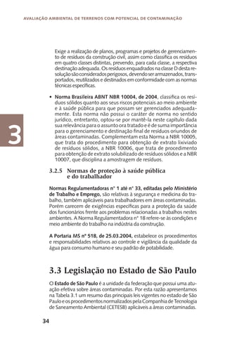 34
Avaliação Ambiental de Terrenos com Potencial de Contaminação
3
Exige a realização de planos, programas e projetos de gerenciamen-
to de resíduos da construção civil, assim como classifica os resíduos
em quatro classes distintas, prevendo, para cada classe, a respectiva
destinação adequada. Os resíduos enquadrados na classe D desta re-
soluçãosãoconsideradosperigosos,devendoserarmazenados,trans-
portados, reutilizados e destinados em conformidade com as normas
técnicas específicas.
Norma Brasileira ABNT NBR 10004, de 2004, classifica os resí-
duos sólidos quanto aos seus riscos potenciais ao meio ambiente
e à saúde pública para que possam ser gerenciados adequada-
mente. Esta norma não possui o caráter de norma no sentido
jurídico, entretanto, optou-se por mantê-la neste capítulo dada
sua relevância para o assunto ora tratado e é de suma importância
para o gerenciamento e destinação final de resíduos oriundos de
áreas contaminadas. Complementam esta Norma a NBR 10005,
que trata do procedimento para obtenção de extrato lixiviado
de resíduos sólidos, a NBR 10006, que trata de procedimento
para obtenção de extrato solubilizado de resíduos sólidos e a NBR
10007, que disciplina a amostragem de resíduos.
3.2.5	 Normas de proteção à saúde pública
	 e do trabalhador
Normas Regulamentadoras n° 1 até n° 33, editadas pelo Ministério
de Trabalho e Emprego, são relativas à segurança e medicina do tra-
balho, também aplicáveis para trabalhadores em áreas contaminadas.
Porém carecem de exigências específicas para a proteção da saúde
dos funcionários frente aos problemas relacionadas a trabalhos nestes
ambientes. A Norma Regulamentadora n° 18 refere-se às condições e
meio ambiente do trabalho na indústria da construção.
A Portaria MS nº 518, de 25.03.2004, estabelece os procedimentos
e responsabilidades relativos ao controle e vigilância da qualidade da
água para consumo humano e seu padrão de potabilidade.
3.3 Legislação no Estado de São Paulo
O Estado de São Paulo é a unidade da federação que possui uma atu-
ação efetiva sobre áreas contaminadas. Por esta razão apresentamos
na Tabela 3.1 um resumo das principais leis vigentes no estado de São
PauloeosprocedimentosnormalizadospelaCompanhiadeTecnologia
de Saneamento Ambiental (CETESB) aplicáveis a áreas contaminadas.
•
 