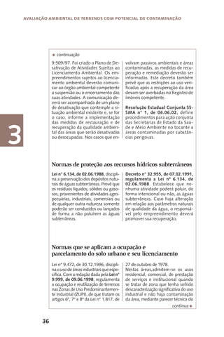 36
Avaliação Ambiental de Terrenos com Potencial de Contaminação
3
9.509/97. Foi criado o Plano de De-
sativação de Atividades Sujeitas ao
Licenciamento Ambiental. Os em-
preendimentos sujeitos ao licencia-
mento ambiental deverão comuni-
car ao órgão ambiental competente
a suspensão ou o encerramento das
suas atividades. A comunicação de-
verá ser acompanhada de um plano
de desativação que contemple a si-
tuação ambiental existente e, se for
o caso, informe a implementação
das medidas de restauração e de
recuperação da qualidade ambien-
tal das áreas que serão desativadas
ou desocupadas. Nos casos que en-
F continuação
Normas de proteção aos recursos hídricos subterrâneos
Lei n° 6.134, de 02.06.1988, discipli-
na a preservação dos depósitos natu-
rais de águas subterrâneas. Prevê que
os resíduos líquidos, sólidos ou gaso-
sos, provenientes de atividades agro-
pecuárias, industriais, comerciais ou
de qualquer outra natureza somente
poderão ser conduzidos ou lançados
de forma a não poluírem as águas
subterrâneas.
Decreto n° 32.955, de 07.02.1991,
regulamenta a Lei nº 6.134, de
02.06.1988. Estabelece que ne-
nhuma atividade poderá poluir, de
forma intencional ou não, as águas
subterrâneas. Caso haja alteração
em relação aos parâmetros naturais
de qualidade da água, o responsá-
vel pelo empreendimento deverá
promover sua recuperação.
Normas que se aplicam a ocupação e
parcelamento do solo urbano e seu licenciamento
Lei n° 9.472, de 30.12.1996, discipli-
naousodeáreasindustriaisqueespe-
cifica. Com a redação dada pela Lei n°
9.999, de 09.06.1998, regulamenta
a ocupação e reutilização de terrenos
nas Zonas de Uso Predominantemen-
te Industrial (ZUPI), de que tratam os
artigos 6º, 7º e 8º da Lei n° 1.817, de
27 de outubro de 1978.
Nestas áreas,admitem-se os usos
residencial, comercial, de prestação
de serviços e institucional quando
se tratar de zona que tenha sofrido
descaracterização significativa do uso
industrial e não haja contaminação
da área, mediante parecer técnico do
Fcontinua
volvam passivos ambientais e áreas
contaminadas, as medidas de recu-
peração e remediação deverão ser
informadas. Este decreto também
prevê que as restrições ao uso veri-
ficadas após a recuperação da área
devam ser averbadas no Registro de
Imóveis competente.
Resolução Estadual Conjunta SS-
SMA n° 1, de 06.06.02, define
procedimentos para ação conjunta
das Secretarias de Estado da Saú-
de e Meio Ambiente no tocante a
áreas contaminadas por substân-
cias perigosas.
 