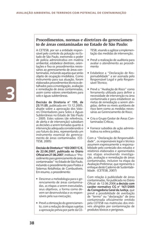 38
Avaliação Ambiental de Terrenos com Potencial de Contaminação
3
A CETESB, por ser a entidade respon-
sável pelo controle da poluição no Es-
tado de São Paulo, exercendo o poder
de polícia administrativa em matéria
ambiental, estabelece diretrizes, orien-
tações e fixa os procedimentos neces-
sários ao gerenciamento de áreas con-
taminadas,incluindoaquelasqueserão
objeto de ocupação imobiliária. Como
instrumento para sua atuação, foram
elaboradosprocedimentostécnicosde-
talhados para a investigação, avaliação
e remediação de áreas contaminadas,
assim como valores orientadores para
solo e águas subterrâneas.
Decisão de Diretoria n° 195, de
23.11.05, publicada em 13.12.2005,
dispõe sobre a aprovação dos Valo-
res Orientadores para Solos e Águas
Subterrâneas no Estado de São Paulo
– 2005. Estes valores (de referência,
de alerta e de intervenção) subsidiam
as decisões a serem tomadas quanto à
intervençãoadequadaconsiderandoo
uso futuro da área, representando um
instrumento essencial do gerencia-
mento de áreas contaminadas. (CE-
TESB, 2005)
DecisãodeDiretorian°103/2007/C/E,
de 22.06.2007, publicada no Diário
Oficialem27.06.2007,instituiuo“Pro-
cedimentoparagerenciamentodeáreas
contaminadas”noEstadodeSãoPaulo,
incluindo o procedimento para Postos e
Sistemas Retalhistas de Combustíveis.
Em resumo, o procedimento:
Descreve a metodologia para o ge-•	
renciamento de áreas contamina-
das, as etapas a serem executadas,
seus objetivos, a forma como de-
vem ser desenvolvidas e os respon-
sáveis pela sua execução;
Prevêaotimizaçãodogerenciamen-•	
to, com a redução de etapas sujeitas
a aprovação prévia por parte da CE-
Procedimentos, normas e diretrizes do gerenciamen-
to de áreas contaminadas no Estado de São Paulo:
TESB,visandoaagilizaraimplemen-
tação das medidas de intervenção;
	
Prevê a realização de auditoria para•	
avaliar o atendimento ao procedi-
mento
Estabelece a “Declaração de Res-•	
ponsabilidade” a ser assinada pelo
Responsável Legal e pelo Respon-
sável Técnico;
Prevê a “Avaliação de Risco” como•	
ferramenta utilizada para definir a
necessidade de intervenção na área
contaminada e para estabelecer as
metas de remediação a serem atin-
gidas; define os níveis aceitáveis de
risco bem como as medidas neces-
sárias ao Gerenciamento de Risco;
Cria o Grupo Gestor de Áreas Con-•	
taminadas Críticas;
Fornece subsídios de ação adminis-•	
trativa na esfera jurídica.
Com a “Declaração de Responsabili-
dade”, os responsáveis legal e técnico
assumem expressamente a responsa-
bilidade pelo conteúdo dos estudos e
relatórios elaborados e apresentados
nas etapas envolvendo investiga-
ção, avaliação e remediação de áreas
contaminadas, inclusive na etapa da
Avaliação Preliminar, que representa o
enfoquedesteCadernodeSustentabi-
lidade. (CETESB, 2007)
Com relação à publicidade de áreas
contaminadas, foi publicada no Diário
Oficial de 12.06.2006 a decisão com
caráter normativo CG n° 167/2005
da Corregedoria Geral da Justiça, que
prevê a possibilidade de averbação
de “termo” ou “declaração” de área
contaminada oficialmente emitido
pela CETESB nas matrículas dos imó-
veis atingidos por contaminação de
produtos tóxicos e perigosos.
 