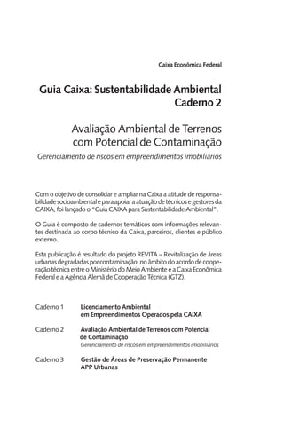 Caixa Econômica Federal
Guia Caixa: Sustentabilidade Ambiental
Caderno 2
Avaliação Ambiental de Terrenos
com Potencial de Contaminação
Gerenciamento de riscos em empreendimentos imobiliários
Com o objetivo de consolidar e ampliar na Caixa a atitude de responsa-
bilidadesocioambientaleparaapoiaraatuaçãodetécnicosegestoresda
CAIXA, foi lançado o “Guia CAIXA para Sustentabilidade Ambiental”.
O Guia é composto de cadernos temáticos com informações relevan-
tes destinada ao corpo técnico da Caixa, parceiros, clientes e público
externo.
Esta publicação é resultado do projeto REVITA – Revitalização de áreas
urbanasdegradadasporcontaminação,noâmbitodoacordodecoope-
raçãotécnicaentreoMinistériodoMeioAmbienteeaCaixaEconômica
Federal e a Agência Alemã de Cooperação Técnica (GTZ).
Caderno 1	 Licenciamento Ambiental
		 em Empreendimentos Operados pela CAIXA
Caderno 2	 Avaliação Ambiental de Terrenos com Potencial
de Contaminação
		 Gerenciamento de riscos em empreendimentos imobiliários
Caderno 3	 Gestão de Áreas de Preservação Permanente
		 APP Urbanas
 