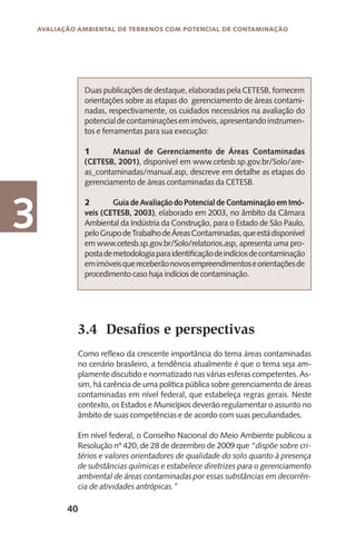 40
Avaliação Ambiental de Terrenos com Potencial de Contaminação
3
Duas publicações de destaque, elaboradas pela CETESB, fornecem
orientações sobre as etapas do gerenciamento de áreas contami-
nadas, respectivamente, os cuidados necessários na avaliação do
potencialdecontaminaçõesemimóveis,apresentandoinstrumen-
tos e ferramentas para sua execução:
1	 Manual de Gerenciamento de Áreas Contaminadas
(CETESB, 2001), disponível em www.cetesb.sp.gov.br/Solo/are-
as_contaminadas/manual.asp, descreve em detalhe as etapas do
gerenciamento de áreas contaminadas da CETESB.
2	 GuiadeAvaliaçãodoPotencialdeContaminaçãoemImó-
veis (CETESB, 2003), elaborado em 2003, no âmbito da Câmara
Ambiental da Indústria da Construção, para o Estado de São Paulo,
peloGrupodeTrabalhodeÁreasContaminadas,queestádisponível
em www.cetesb.sp.gov.br/Solo/relatorios.asp, apresenta uma pro-
postademetodologiaparaidentificaçãodeindíciosdecontaminação
emimóveisquereceberãonovosempreendimentoseorientaçõesde
procedimento caso haja indícios de contaminação.
Como reflexo da crescente importância do tema áreas contaminadas
no cenário brasileiro, a tendência atualmente é que o tema seja am-
plamente discutido e normatizado nas várias esferas competentes. As-
sim, há carência de uma política pública sobre gerenciamento de áreas
contaminadas em nível federal, que estabeleça regras gerais. Neste
contexto, os Estados e Municípios deverão regulamentar o assunto no
âmbito de suas competências e de acordo com suas peculiaridades.
Em nível federal, o Conselho Nacional do Meio Ambiente publicou a
Resolução nº 420, de 28 de dezembro de 2009 que “dispõe sobre cri-
térios e valores orientadores de qualidade do solo quanto à presença
de substâncias químicas e estabelece diretrizes para o gerenciamento
ambiental de áreas contaminadas por essas substâncias em decorrên-
cia de atividades antrópicas.”
3.4	 Desafios e perspectivas
 