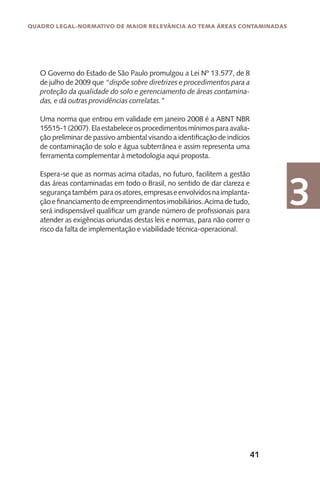 41
Quadro Legal-Normativo de maior relevância ao tema áreas contaminadas
3
O Governo do Estado de São Paulo promulgou a Lei Nº 13.577, de 8
de julho de 2009 que “dispõe sobre diretrizes e procedimentos para a
proteção da qualidade do solo e gerenciamento de áreas contamina-
das, e dá outras providências correlatas.”
Uma norma que entrou em validade em janeiro 2008 é a ABNT NBR
15515-1(2007).Elaestabeleceosprocedimentosmínimosparaavalia-
ção preliminar de passivo ambiental visando a identificação de indícios
de contaminação de solo e água subterrânea e assim representa uma
ferramenta complementar à metodologia aqui proposta.
Espera-se que as normas acima citadas, no futuro, facilitem a gestão
das áreas contaminadas em todo o Brasil, no sentido de dar clareza e
segurançatambém paraosatores,empresaseenvolvidosnaimplanta-
çãoefinanciamentodeempreendimentosimobiliários.Acimadetudo,
será indispensável qualificar um grande número de profissionais para
atender as exigências oriundas destas leis e normas, para não correr o
risco da falta de implementação e viabilidade técnica-operacional.
 