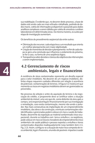44
Avaliação Ambiental de Terrenos com Potencial de Contaminação
4
sua reabilitação. É evidente que, no decorrer deste processo, a base de
dados está sendo cada vez mais refinada e detalhada, partindo de da-
dos macro, coleta de informações já disponível e passando para dados
analíticos complexos a serem obtidos por coleta de amostras e análises
laboratoriaisemdeterminadasáreas.Damesmamaneira,oscustospor
etapa de investigação aumentam.
Os benefícios do procedimento seqüencial são entre outros:
Otimização dos recursos: cada etapa leva a um resultado que orienta•	
um melhor planejamento com maior objetividade.
Criaçãodemomentosdedecisãoeplanejamento:nofimdecadaeta-•	
pa se gera uma conclusão que influencia o andamento da próxima,
se for o caso, na forma de uma seqüência lógica.
Transparênciasobredecisõeseclarezadosobjetivosdasintervenções•	
a serem implementadas.
4.2 Gerenciamento de riscos
ambientais, legais e financeiros
A existência de áreas contaminadas representa um desafio especial
para o setor imobiliário. No decorrer de um negócio imobiliário, dis-
tintas etapas requerem cuidados diferentes em relação à ocorrência
de potenciais contaminações de terrenos. A Figura 4.2 mostra em que
momento os riscos em negócios imobiliários devem ser gerenciados ou
prevenidos.
No processo da seleção e antes da aquisição do terreno e da nego-
ciação do crédito, o proponente deve se certificar sobre a situação
ambiental do imóvel, uma vez que ele, como detentor da área após a
compra,seráresponsávellegalefinanceiramenteporsuainvestigação
e remediação, caso exista contaminação, mesmo não sendo o polui-
dor. Nas fases consecutivas da implantação de um empreendimento
imobiliário, das obras e da construção, eventuais contaminações não-
identificadas e gerenciadas podem colocar em risco a saúde do traba-
lhador, decorrente da exposição ao material contaminado (risco ocu-
pacional), durante os trabalhos com terra e entulho e, na seqüência,
podecolocaremriscoosfuturosmoradoresdoempreendimento(risco
ambiental e de saúde pública) e pessoas expostas a entulhos e terras
contaminados dispostos inadequadamente (veja também item 2.4,
Fig.2.2). Assim,configura-seasituaçãodemaiorriscocompostoderis-
coambiental,legalefinanceiro,oriundosdepossíveis impactosàsaúde
 