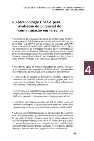 47
Conceitos metodológicos do gerenciamento de riscos em
empreendimentos imobiliários
4
4.3 Metodologia CAIXA para
avaliação do potencial de
contaminação em terrenos
A metodologia de avaliação de potencial de contaminação em terre-
nosaquipropostaéalinhadacomosprocedimentosestabelecidospela
CETESB (CETESB, 2007) e com as propostas de resolução CONAMA
e com a norma técnica ABNT NBR 15515-1 (2007) (veja item 3.4). Ela
visa o fornecimento de orientações técnicas e de procedimentos para
a identificação e avaliação de indícios de contaminação em terrenos
apresentados em propostas de financiamento a empreendimentos ha-
bitacionais submetidos à análise técnica de Arquitetura e Engenharia, a
fim de prevenir eventuais riscos ambientais, legais e financeiros.
A metodologia aplica-se a três configurações de terreno, como ge-
ralmente encontrados nas propostas de financiamento, envolvendo o
setor imobiliário e de construção, com as seguintes características:
Terreno onde no passado se desenvolveu atividade industrial ou•	
comercial com potencial poluidor, por exemplo: galpões industriais,
postos de combustíveis, depósitos de ferros-velhos, instalações de
infra-estrutura ferroviária, portuária etc.;
Terrenolivreesemocupaçãoformalnopassadoepresenteporémcom•	
suspeitadepré-usocomoáreadedescartede resíduos ououtras ativi-
dades com potencial poluidor para solos e/ou águas subterrâneas;
Terrenos em cuja vizinhança imediata (até 200 m) existam fontes com•	
potencial poluidor para as águas subterrâneas (postos de combustíveis,
qualquer base de armazenamento de líquidos nocivos, indústrias etc.).
A elaboração da metodologia guiou-se pelo princípio da economici-
dade dentro do processo, partindo de instrumentos e procedimentos
de fácil implementação e mínimo custo. Ele se aplica à abrangência
total dos empreendimentos analisados e na medida em que os indí-
cios levantados apontarem a necessidade, lançando mão de etapas
sucessivamente mais complexas e custosas. A metodologia abrange
três etapas distintas, descritas a seguir e ilustradas na Figura 4.4.
 