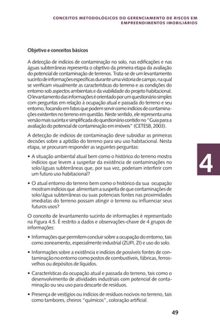 49
Conceitos metodológicos do gerenciamento de riscos em
empreendimentos imobiliários
4
Objetivo e conceitos básicos
A detecção de indícios de contaminação no solo, nas edificações e nas
águas subterrâneas representa o objetivo da primeira etapa da avaliação
do potencial de contaminação de terrenos. Trata-se de um levantamento
sucintodeinformaçõesespecificasduranteumavistoriadecampo,naqual
se verificam visualmente as características do terreno e as condições do
entorno sob aspectos ambientais e da viabilidade do projeto habitacional.
Olevantamentodasinformaçõeséorientadoporumquestionáriosimples
com perguntas em relação à ocupação atual e passada do terreno e seu
entorno,focandoemfatosquepodemservircomoindíciosdecontamina-
çõesexistentesnoterrenoemquestão.Nestesentido,elerepresentauma
versãomaissucintaesimplificadadoquestionáriocontidono“Guiaparaa
avaliação do potencial de contaminação em imóveis” (CETESB, 2003).
A detecção de indícios de contaminação deve subsidiar as primeiras
decisões sobre a aptidão do terreno para seu uso habitacional. Nesta
etapa, se procuram responder as seguintes perguntas:
A situação ambiental atual bem como o histórico do terreno mostra•	
indícios que levem a suspeitar da existência de contaminações no
solo/águas subterrâneas que, por sua vez, poderiam interferir com
um futuro uso habitacional?
O atual entorno do terreno bem como o histórico da sua ocupação•	
mostramindíciosque alimentamasuspeitadequecontaminaçõesde
solo/água subterrâneas ou suas potenciais fontes nas proximidades
imediatas do terreno possam atingir o terreno ou influenciar seus
futuros usos?
O conceito de levantamento sucinto de informações é representado
na Figura 4.5. É restrito a dados e observações-chave de 4 grupos de
informações:
Informaçõesquepermitemconcluirsobreaocupaçãodoentorno,tais•	
como zoneamento, especialmente industrial (ZUPI, ZI) e uso do solo.
Informações sobre a existência e indícios de possíveis fontes de con-•	
taminaçãonoentornocomopostosdecombustíveis,fábricas,ferros-
velhos ou depósitos de líquidos.
Características da ocupação atual e passada do terreno, tais como o•	
desenvolvimento de atividades industriais com potencial de conta-
minação ou seu uso para descarte de resíduos.
Presença de vestígios ou indícios de resíduos nocivos no terreno, tais•	
como tambores, cheiros “químicos”, coloração artificial.
 