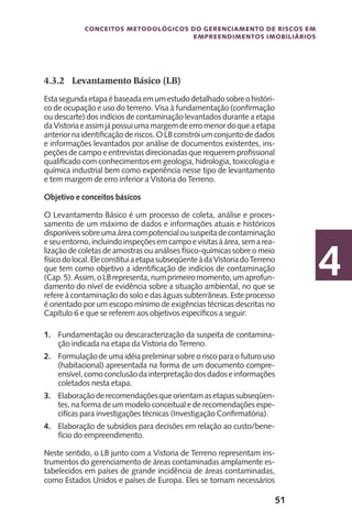 51
Conceitos metodológicos do gerenciamento de riscos em
empreendimentos imobiliários
4
4.3.2	 Levantamento Básico (LB)
Estasegundaetapaébaseadaemumestudodetalhadosobreohistóri-
co de ocupação e uso do terreno. Visa à fundamentação (confirmação
ou descarte) dos indícios de contaminação levantados durante a etapa
daVistoriaeassimjápossuiumamargemdeerromenordoqueaetapa
anteriornaidentificaçãoderiscos.OLBconstróiumconjuntodedados
e informações levantados por análise de documentos existentes, ins-
peções de campo e entrevistas direcionadas que requerem profissional
qualificado com conhecimentos em geologia, hidrologia, toxicologia e
química industrial bem como experiência nesse tipo de levantamento
e tem margem de erro inferior a Vistoria do Terreno.
Objetivo e conceitos básicos
O Levantamento Básico é um processo de coleta, análise e proces-
samento de um máximo de dados e informações atuais e históricos
disponíveissobreumaáreacompotencialoususpeitadecontaminação
eseuentorno,incluindoinspeçõesemcampoevisitasàárea,semarea-
lização de coletas de amostras ou análises físico-químicas sobre o meio
físicodolocal.EleconstituiaetapasubseqüenteàdaVistoriadoTerreno
que tem como objetivo a identificação de indícios de contaminação
(Cap.5).Assim,oLBrepresenta,numprimeiromomento,umaprofun-
damento do nível de evidência sobre a situação ambiental, no que se
refere à contaminação do solo e das águas subterrâneas. Este processo
é orientado por um escopo mínimo de exigências técnicas descritas no
Capítulo 6 e que se referem aos objetivos específicos a seguir:
1.	 Fundamentação ou descaracterização da suspeita de contamina-
ção indicada na etapa da Vistoria do Terreno.
2.	 Formulação deumaidéiapreliminarsobreoriscoparaofuturouso
(habitacional) apresentada na forma de um documento compre-
ensível,comoconclusãodainterpretaçãodosdadoseinformações
coletados nesta etapa.
3.	 Elaboraçãoderecomendaçõesqueorientamasetapassubseqüen-
tes, na forma de um modelo conceitual e de recomendações espe-
cifícas para investigações técnicas (Investigação Confirmatória).
4.	 Elaboração de subsídios para decisões em relação ao custo/bene-
fício do empreendimento.
Neste sentido, o LB junto com a Vistoria de Terreno representam ins-
trumentos do gerenciamento de áreas contaminadas amplamente es-
tabelecidos em países de grande incidência de áreas contaminadas,
como Estados Unidos e países de Europa. Eles se tornam necessários
 