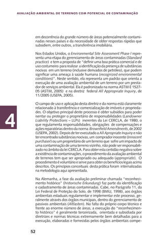 52
Avaliação Ambiental de Terrenos com Potencial de Contaminação
4
em decorrência do grande número de áreas potencialmente contami-
nadas nesses países e da necessidade de obter respostas rápidas que
subsidiem, entre outros, a transferência imobiliária.
Nos Estados Unidos, o Environmental Site Assessment Phase I repre-
senta uma etapa do gerenciamento de áreas contaminadas (Standard
practice) e tem a proposta de “definir uma boa prática comercial e de
usocostumeiro pararealizar aidentificaçãodapresençadesubstâncias
nocivas em um terreno (inclusive derivados de petróleo), que podem
significar uma ameaça à saúde humana (recognized environmental
conditions)”. Neste sentido, ela representa um padrão que orienta a
execução de uma avaliação ambiental de um terreno por um presta-
dor de serviços ambiental. Ela é padronizada na norma ASTM E 1527-
05 (ASTM, 2005) e na diretriz federal All Appropriate Inquiry, de
11/2005 (USEPA, 2005).
O campo de uso e aplicação desta diretriz e da norma está claramente
relacionado à transferência e comercialização de imóveis e proprieda-
des. O objetivo principal deste processo é obter subsídios para poder
isentar ou proteger o proprietário de responsabilidades (Landowner
Liability Protections – LLPs) inerentes da Lei CERCLA, de 1980, o
que regulamenta responsabilidades, obrigações de compensações e
açõesreparatóriasdentrodanorma BrownfieldAmendments,de2002
(USEPA,2002).Depoisdeterexecutadoa AllApropriateInquiryenão
terencontradosubstânciasnocivas,um compradorinocente(Innocent
purchaser) ou um proprietário de um terreno que sofre um impacto de
uma contaminação de uma terreno vizinho, não pode ser responsabili-
zado no âmbito da lei CERCLA. Para obter esta certidão negativa sobre
aexistênciadecontaminações,oprocedimentodaavaliaçãoambiental
de terrenos tem que ser apropriado ou adequado (appropriate). O
procedimentoévoluntárioeserveparaobterosbenefícioslegaisacima
descritos. Os princípios conceituais desta prática foram internalizadas
na metodologia aqui apresentada.
Na Alemanha, a fase da avaliação preliminar chamada “reconheci-
mento histórico” (historische Erkundung) faz parte da identificação
e cadastramento de áreas contaminadas. Cabe, no Parágrafo 11, da
Lei Federal de Proteção do Solo, de 1998 (BMU, 1998), aos órgãos
ambientais estaduais regulamentar e implementar este processo, ge-
ralmente através dos órgãos municipais, dentro do gerenciamento de
passivos ambientais (Altlasten). Na falta do próprio corpo técnico e
frente ao enorme número de áreas, a execução do “reconhecimen-
to histórico” é geralmente terceirizada, orientada e subsidiada por
diretrizes e normas técnicas extremamente bem detalhadas para a
execução, elaboradas e fornecidas pelos órgãos ambientais compe-
 