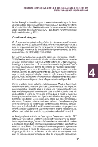 53
Conceitos metodológicos do gerenciamento de riscos em
empreendimentos imobiliários
4
tentes. Exemplos são o Guia para o reconhecimento integral de áreas
abandonadasedepósitos velhos deresíduos (LUA-Landesumweltamt
Nordrhein-Westfalen, 2001) e o Manual de levantamento histórico de
áreas suspeitas de contaminação (LfU - Landesamt für Umweltschutz
Baden-Württemberg, 1992).
Conceitos metodológicos
O LB representa o primeiro diagnóstico tecnicamente qualificado de
uma área através da coleta de dados, informações técnicas e visita à
área ou inspeção de campo. Ele corresponde conceitualmente à etapa
da Avaliação Preliminar do procedimento de gerenciamento de áreas
contaminadas da CETESB (CETESB, 2007).
Em termos metodológicos, enquanto as diretrizes formuladas pela CE-
TESB (2007) e tecnicamente detalhadas no Manual de Gerenciamento
de áreas contaminadas (CETESB, 2001) tratam de O QUÊ levantar,
investigar e apresentar, o LB representa uma orientação de COMO
executar esta avaliação, dentro do conceito do “cuidado apropriado”
(due diligence), ou boas práticas de execução, sendo assim comple-
mentar à diretriz da agência ambiental de São Paulo. O procedimento
aqui proposto, cujas orientações para execução se encontram no Ca-
pítulo 6, visa a assegurar o levantamento e processamento de dados e
informações numa lógica seqüencial apresentada na Figura 4.6.
Como resultado desse trabalho, é elaborado um Modelo Conceitual,
que descreve e discrimina os possíveis contaminantes e seus impactos
potenciais sobre situação atual e o futuro uso residencial do terreno.
Esse modelo representa um norteador para a elaboração de uma re-
comendação e termo de referência técnica para a etapa seguinte da
investigaçãoconfirmatória.NoLBpodeserincluídaaAveriguaçãoAm-
biental de Sondagens Geotécnicas, uma etapa que pode ser realizada
durante o LB e que a priori se realiza em todas as obras da construção
civil independente da existência de contaminações. Uma vez aprovei-
tada para a finalidade de identificar contaminações, ela proporciona
informaçõesdosubsolocomusodeimpressõesorgano-lépticas(visão,
olfato, tato), subsidiando a interpretação dos dados obtidos no LB.
A Averiguação Ambiental de Sondagens Geotécnicas do tipo SPT
(Standard Penetration Test) tem como objetivo comprovar ou descar-
tar as suspeitas e alegações formuladas no Levantamento Básico sobre
a existência de resíduos enterrados e/ou contaminações significativas
contidas no subsolo. Este acompanhamento representa apenas um
recurso adicional à etapa do Levantamento Básico e aproveita son-
dagens geotécnicas ou a abertura de trincheiras e cavas que se reali-
zem no início da implementação da obra de um projeto habitacional.
 