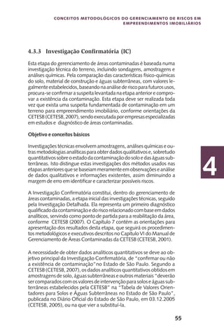 55
Conceitos metodológicos do gerenciamento de riscos em
empreendimentos imobiliários
4
4.3.3	 Investigação Confirmatória (IC)
Esta etapa do gerenciamento de áreas contaminadas é baseada numa
investigação técnica do terreno, incluindo sondagens, amostragens e
análises químicas. Pela comparação das características físico-químicas
do solo, material de construção e águas subterrâneas, com valores le-
galmenteestabelecidos,baseandonaanálisederiscoparafuturosusos,
procura-se confirmar a suspeita levantada na etapa anterior e compro-
var a existência da contaminação. Esta etapa deve ser realizada toda
vez que exista uma suspeita fundamentada de contaminação em um
terreno para empreendimento imobiliário, conforme orientações da
CETESB(CETESB,2007),sendoexecutadaporempresasespecializadas
em estudos e diagnóstico de áreas contaminadas.
Objetivo e conceitos básicos
Investigações técnicas envolvem amostragens, análises químicas e ou-
tras metodologias analíticas para obter dados qualitativos e, sobretudo
quantitativossobreoestadodacontaminaçãodosoloedaságuassub-
terrâneas. Isto distingue estas investigações dos métodos usados nas
etapasanterioresquesebaseiammeramenteemobservaçõeseanálise
de dados qualitativos e informações existentes, assim diminuindo a
margem de erro em identificar e caracterizar possíveis riscos.
A Investigação Confirmatória constitui, dentro do gerenciamento de
áreas contaminadas, a etapa inicial das investigações técnicas, seguido
pela Investigação Detalhada. Ela representa um primeiro diagnóstico
qualificadodacontaminaçãoedoriscorelacionadocombaseemdados
analíticos, servindo como ponto de partida para a reabilitação da área,
conforme CETESB (2007). O Capítulo 7 contém as orientações para
apresentação dos resultados desta etapa, que seguirá os procedimen-
tos metodológicos e executivos descritos no Capítulo VI do Manual de
Gerenciamento de Áreas Contaminadas da CETESB (CETESB, 2001).
A necessidade de obter dados analíticos quantitativos se deve ao ob-
jetivo principal da Investigação Confirmatória, de “confirmar ou não
a existência de contaminação”no Estado de São Paulo. Segundo a
CETESB (CETESB, 2007), os dados analíticos quantitativos obtidos em
amostragens de solo, águas subterrâneas e outros materiais “deverão
sercomparadoscomosvaloresdeintervençãoparasoloseáguassub-
terrâneas estabelecidos pela CETESB” na “Tabela de Valores Orien-
tadores para Solos e Águas Subterrâneas no Estado de São Paulo”,
publicada no Diário Oficial do Estado de São Paulo, em 03.12.2005
(CETESB, 2005), ou na que vier a substituí-la.
 