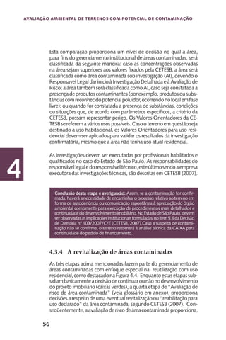 56
Avaliação Ambiental de Terrenos com Potencial de Contaminação
4
Esta comparação proporciona um nível de decisão no qual a área,
para fins do gerenciamento institucional de áreas contaminadas, será
classificada da seguinte maneira: caso as concentrações observadas
na área sejam superiores aos valores fixados pela CETESB, a área será
classificada como área contaminada sob investigação (AI), devendo o
Responsável Legal dar início à Investigação Detalhada e à Avaliação de
Risco; a área também será classificada como AI, caso seja constatada a
presença de produtos contaminantes (por exemplo, produtos ou subs-
tânciascomreconhecidopotencialpoluidor,ocorrendonolocalemfase
livre); ou quando for constatada a presença de substâncias, condições
ou situações que, de acordo com parâmetros específicos, a critério da
CETESB, possam representar perigo. Os Valores Orientadores da CE-
TESBsereferemaváriosusospossíveis.Casooterrenoemquestãoseja
destinado a uso habitacional, os Valores Orientadores para uso resi-
dencial devem ser aplicados para validar os resultados da investigação
confirmatória, mesmo que a área não tenha uso atual residencial.
As investigações devem ser executadas por profissionais habilitados e
qualificados no caso do Estado de São Paulo. As responsabilidades do
responsávellegaledoresponsáveltécnico,esteúltimosendoaempresa
executora das investigações técnicas, são descritas em CETESB (2007).
4.3.4	 A revitalização de áreas contaminadas
As três etapas acima mencionadas fazem parte do gerenciamento de
áreas contaminadas com enfoque especial na reutilização com uso
residencial,comodestacadonaFigura4.4. Enquantoestasetapassub-
sidiambasicamenteadecisãodecontinuarounãonodesenvolvimento
do projeto imobiliário (caixas verdes), a quarta etapa de “Avaliação de
risco de área contaminada” (veja glossário em anexo), proporciona
decisões a respeito de uma eventual revitalização ou “reabilitação para
uso declarado” da área contaminada, segundo CETESB (2007). Con-
seqüentemente,aavaliaçãoderiscodeáreacontaminadaproporciona,
Conclusão desta etapa e averiguação: Assim, se a contaminação for confir-
mada, haverá a necessidade de encaminhar o processo relativo ao terreno em
forma de autodenúncia ou comunicação espontânea à apreciação do órgão
ambiental competente para execução de procedimentos mais detalhados e
continuidadedodesenvolvimentoimobiliário.NoEstadodeSãoPaulo,devem
serobservadasasimplicaçõesinstitucionaisformuladas noitem5.6daDecisão
de Diretoria n° 103/2007/C/E (CETESB, 2007).Caso a suspeita de contami-
nação não se confirme, o terreno retornará à análise técnica da CAIXA para
continuidade do pedido de financiamento.
 