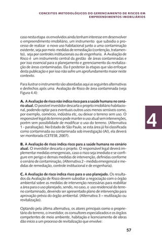 57
Conceitos metodológicos do gerenciamento de riscos em
empreendimentos imobiliários
4
casonestaetapa osenvolvidosaindatenhaminteresseemdesenvolver
o empreendimento imobiliário, um instrumento que subsidia o pro-
cesso de realizar o novo uso habitacional junto a uma contaminação
existente,sejapormeio medidasderemediação(contenção,tratamen-
to), seja por controles institucionais ou de engenharia. A Avaliação de
Risco é um instrumento central da gestão de áreas contaminadas e
por isso essencial para o planejamento e gerenciamento da revitaliza-
ção de áreas contaminadas. Ela é posterior às etapas que são enfoque
desta publicação e por isso não sofre um aprofundamento maior neste
contexto.
Parailustraroinstrumentosãoabordadasaquiasseguintesalternativas
e desfechos após uma Avaliação de Risco de área contaminada (veja
Figura 4.4):
A. AAvaliaçãoderisconãoindicariscoparaasaúdehumananocená-
rio atual. O possível investidor descarta o projeto imobiliário habitacio-
nal, podendo optar para eventuais outros usos menos sensíveis como,
por exemplo, comércio, indústria etc, ou deixar o terreno sem uso. O
responsávellegaldoterrenopodemanterousoatualsemintervenções,
porém sem possibilidade de modificar o uso do terreno. (Alternativa
1 - paralisação). No Estado de São Paulo, se esta área já foi classificada
como contaminada ou contaminada sob investigação (AI), ela deverá
ser monitorada (CETESB, 2007).
B. A Avaliação de risco indica risco para a saúde humana no cenário
atual. O investidor descarta o projeto. O responsável legal deverá im-
plementar medidas emergenciais, caso o risco seja imediato e se confi-
gure em perigo e demais medidas de intervenção, definidas conforme
o cenário de contaminação, (Alternativa 2 - medida emergencial e me-
didas de remediação, controle institucional e de engenharia).
C. A Avaliação de risco indica risco para o uso planejado. Os resulta-
dos da Avaliação de Risco devem subsidiar a negociação com o órgão
ambiental sobre as medidas de intervenção necessárias para reabilitar
a área para o uso planejado, sendo, no caso, o uso residencial do terre-
no contaminado, devendo ser apresentado plano de intervenção para
aprovação prévia do órgão ambiental. (Alternativa 3 – reutilização ou
revitalização).
Optando pela última alternativa, os atores principais como o proprie-
tário do terreno, o investidor, os consultores especializados e os órgãos
competentes de meio ambiente, habitação e licenciamento de obras
dão início a um processo de revitalização que envolve:
 