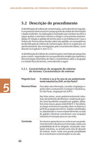 62
Avaliação Ambiental de Terrenos com Potencial de Contaminação
5
5.2 	Descrição do procedimento
Aidentificaçãodeindíciosdecontaminação,comodescritoemseguida,
éumprocessotantovisualemcampoquantodeanálisedeinformações
edadosexistentes.Asexplicaçõeseilustraçõesqueconstamnositensa
seguir ajudam e orientam o técnico a chegar a uma primeira recomen-
dação em relação à aptidão do terreno para o uso habitacional. Caso a
VistoriadoTerrenodeixedúvidassobreestaaptidão,emconseqüência
da identificação de indícios de contaminação, dever-se-á optar por um
aprofundamento das investigações pelo Levantamento Básico, como
descrito no Capítulo 4, item 4.3.1.
A identificação de indícios de contaminação é orientada por perguntas
guias a serem organizados em um questionário simples que apoiarão a
documentação sistemática de fatos e características sobre a ocupação
e o estado físico do terreno, como descrito a seguir.
5.2.1.	 Características da ocupação do entorno
do terreno/ Características do entorno
O entorno é ou já foi zona de uso predominante-
mente industrial (ou ZUPI, em São Paulo)?
Para obter esta informação, consultar a legislação vi-
gente sobre o zoneamento municipal e industrial ou,
em São Paulo, a legislação das ZUPI’s.
Nas fotos aéreas, zonas predominantemente indus-
triaissãofacilmenteidentificáveis:existênciadegran-
des áreas/quarteirões ocupados por galpões, pátios,
tonscinza-escuro,poucoverde(Foto5.1).Navistoria,
aochegaraoterrenoemquestão,deve-seobservaro
perfildaocupaçãodoentorno.Galpõessubutilizados
ou abandonados e novos empreendimentos ao lado
de galpões industriais caracterizam uma ocupação
industrial em transição para um uso misto.
Seoterrenoapresentaemseuentornoumusopredo-
minantementeindustrialouemtransição,existeuma
probabilidade de ele ter abrigado, no passado, insta-
lações industriais, ou servido como área de descarte
de resíduos. Assim, existe uma grande possibilidade
de se encontrarem contaminações no seu solo.
Pergunta Guia:
Recursos/Dicas:
Conclusão:
 