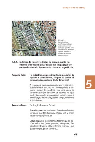 63
Vistoria do Terreno
5
Características
aerofotogramétricas
de áreas industriais
(telhados grandes, cores
cinza-brancos, tamanho
de lotes grandes) e
residências no lado
superior direito
Foto 5.1
5.2.2.	 Indícios de possíveis fontes de contaminação no
		 entorno que podem gerar riscos por propagação de
		 contaminantes via águas subterrâneas ou superficiais
Há indústrias, galpões industriais, depósitos de
líquidos e combustíveis, tanques ou postos de
combustíveis no entorno direto do terreno?
A resposta é dada após analise do “entorno in-
dustrial direto até 200 m” (corresponde à dis-
tância - ordem de grandeza - que uma pluma de
contaminação por derivados de petróleo na água
subterrânea pode se propagar), inclusive com a
identificação das instalações em croqui, conforme
segue abaixo.
Explicação do uso de Croqui.
Primeiro passo: se existe uma foto aérea do quar-
teirão em questão, tirar uma cópia e usá-la como
base de croqui (foto 5.2).
Segundo passo: identificar na foto/croqui os gal-
pões industriais (tetos grandes, alongados, fre-
qüentementecinza,pátiosinternos,chaminésque
quase sempre geram sombras).
Pergunta Guia:
Recursos/Dicas:
 