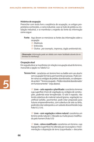 66
Avaliação Ambiental de Terrenos com Potencial de Contaminação
5
Histórico de ocupação
Preencher com texto livre a seqüência de ocupação, os antigos pro-
prietários conhecidos, o ramo industrial, caso se trate de prédio ou ins-
talação industrial, e se manifestar a respeito da fonte da informação
como segue:
Aqui devem se mencionar as fontes das informações sobre a
ocupação
7 Matrícula
7 Entrevista
7 Outras por exemplo, imprensa, órgão ambiental etc.
Ocupação atual
Emseguidadevesemanifestaremrelaçãoàocupaçãoatualdoterreno,
marcando a opção na Tabela 5.2:
	 caracteriza um terreno livre ou baldio sem uso atual e
semocupaçãoformaloupermanenteporpessoas.Podecon-
terruínasouvestígiosdeprédiosabandonados,sesobrepon-
doaoitem“Terrenoocupado-Prédioindustrialabandonado/
em funcionamento” (veja abaixo).
7 Livre - solo exposto e planificado: caracteriza terrenos
cuja superfície é livre de vegetação ou vestígios de constru-
ções, podendo estar terraplenado. O solo é exposto, não
tendo cobertura de material natural (grama, vegetação) ou
artificial (asfalto, pavimento); pode estar preparado para
futuros empreendimentos, com cobertura de solo ou brita,
podendoestarsobrepostoaumsubsolodesconhecido(veja
Foto 5.3, 5.4).
7 Livre - com vegetação e relevo natural: caracteriza um
terreno ainda natural e intocado ou muito pouco modifica-
do pelo homem (Foto 5.5)
7 Livre - relevo modificado: caracteriza um terreno, cuja
topografia (superfície) foi alterada por escavações e movi-
mentação e disposição de terra (caçambadas = descartes
Terreno livre:
Fonte:
Observação: Informação pode ser obtida com maior facilidade através de en-
trevistas na vizinhança.
 