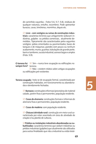 69
Vistoria do Terreno
5
de caminhão caçamba - Fotos 5.6, 5.7, 5.8), resíduos de
qualquer natureza, entulho, escombros. Pode apresentar
buracos, cavas, trincheiras, morrinhos, diques etc.
7 Livre - com vestígios ou ruínas de construções indus-
triais: caracteriza terrenos que antigamente sediaram in-
dústrias, galpões ou prédios comerciais, atualmente de-
molidos. Tipicamente são caracterizados pelos seguintes
vestígios: pátios cimentados ou pavimentados; bases de
tanques e de máquinas; paredes com pouco ou nenhum
acabamento;muros;guaritas;tubulaçõesdegrandeporte;
barrisetambores;sucataindustrial;acessoslargoseamplos
(Foto. 5.9).
	 7 Sim – nunca teve ocupação ou edificações no 	
	 terreno.
	 7 Não – existem relatos sobre antigas ocupações
ou edificações pré-existentes
	 trata-se de ocupação formal, caracterizada por
construções habitadas, em funcionamento ou abandona-
das e devidamente fechadas.
7 Barracos:construçõesinformais/provisóriasdematerial
catado, porém fixas e permanentes; população residente.
7 Casas de alvenaria: construções formais e informais de
alvenaria fixas e permanentes; população residente.
7 Casas de madeira: com população residente.
7 Chácara/atividade rural: construção em meio rural ca-
racterizada por estar assentada em área de atividade de
criação e/ou plantio de culturas.
7Prédios ou instalações industriais abandonadas ou su-
butilizadas: caracteriza terrenos que sediam indústrias ou
prédios industriais (galpões) que atualmente são utilizados
para outras finalidades que não a industrial ou estão total-
O terreno foi
sempre livre?
Terreno ocupado:
 
