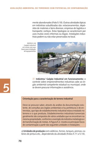 70
Avaliação Ambiental de Terrenos com Potencial de Contaminação
5
Galpão industrial
em ruínas com suas
bases para instalação
de equipamentos
Foto 5.10
mente abandonados (Foto 5.10). Outras atividades típicas
em indústrias subutilizadas são: estacionamentos, depó-
sitos de materiais e bens diversos; empresas de logística e
transporte; cortiços. Estas tipologias se caracterizam por
usos muitas vezes informais ou ilegais. Instalações indus-
triais podem ou não estar preservadas no local.
7 Indústria/ Galpão Industrial em funcionamento: o
controle sobre empreendimentos industriais cabe ao ór-
gão ambiental competente estadual ou municipal, onde
se devem procurar informações e assistência.
Orientação para a caracterização de terreno industrial
Deve-se procurar saber, através da análise da documentação exis-
tente, de consultas aos órgãos ambientais e/ou prefeituras e de en-
trevistas, que tipo de estabelecimento industrial estava instalado no
terreno e o que produzia. Estabelecimentos industriais/comerciais
geralmente são compostos de vários unidades que se encontram na
mesmapropriedade,conformeoexemplodaindústriametalúrgicae
detransformaçãodemetais.AFigura5.2.mostraosprincipaisfocos
de contaminação a partir das seguintes unidades e instalações:
a)Unidades de produção com caldeiras, fornos, tanques, prensas, ca-
bines de pintura etc., dependendo da atividade (Fotos 5.11 a 5.14).
 