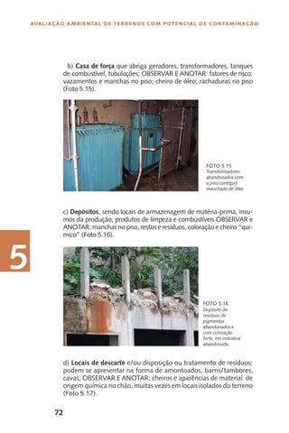 72
Avaliação Ambiental de Terrenos com Potencial de Contaminação
5
Transformadores
abandonados com
o piso contíguo
manchado de óleo
Foto 5.15
Depósito de
resíduos de
pigmentos
abandonados e
com coloração
forte, em indústria
abandonada
Foto 5.16
b) Casa de força que abriga geradores, transformadores, tanques
de combustível, tubulações; OBSERVAR E ANOTAR: fatores de risco:
vazamentos e manchas no piso; cheiro de óleo; rachaduras no piso
(Foto 5.15).
c) Depósitos, sendo locais de armazenagem de matéria-prima, insu-
mos da produção, produtos de limpeza e combustíveis OBSERVAR e
ANOTAR: manchas no piso, restos e resíduos, coloração e cheiro “quí-
mico” (Foto 5.16).
d) Locais de descarte e/ou disposição ou tratamento de resíduos:
podem se apresentar na forma de amontoados, barris/tambores,
cavas; OBSERVAR E ANOTAR: cheiros e aparências de material de
origem química no chão, muitas vezes em locais isolados do terreno
(Foto 5.17).
 