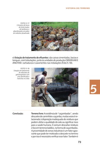 73
Vistoria do Terreno
5
e) Estação de tratamento de efluentes: são caixas cimentadas, bacias e
tanques,comtubulações,juntoàsunidadesdeproduçãoOBSERVARE
ANOTAR: rachaduras e vazamentos nas instalações (Foto 5.18).
Terrenolivre:Aexistênciade“caçambadas”,sendo
descartesdecaminhões-caçamba,muitasvezesére-
lacionada à disposição inadequada de resíduos que
podem afetar a qualidade do solo ou significar risco
para a saúde humana. É comum descartar resíduos
elixoemterrenosbaldios,naformadecaçambadas.
Aproximidadedezonasindustriaiséumfatoragra-
vante que pode ter motivado o descarte no terreno
eporissoénecessárioverificaressefator.Tambémé
Cilindros de borra
de tinta tirados
de tambores e
abandonados em pátio
de indústria desativada
Foto 5.17
Estação de tratamento
de efluentes de
galvanoplastia com
piso danificado e
manchas no chão
Foto 5.18
Conclusão:
 