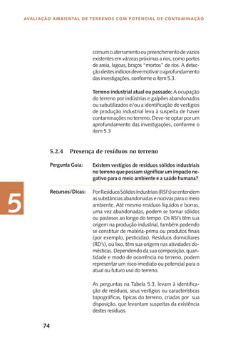 74
Avaliação Ambiental de Terrenos com Potencial de Contaminação
5
comumoaterramentooupreenchimentodevazios
existentes em várzeas próximas a rios, como portos
de areia, lagoas, braços “mortos” de rios. A detec-
çãodestesindíciosdevemotivaroaprofundamento
das investigações, conforme o item 5.3.
Terreno industrial atual ou passado: A ocupação
do terreno por indústrias e galpões abandonados
ou subutilizados e/ou a identificação de vestígios
de produção industrial leva à suspeita de haver
contaminações no terreno. Deve-se optar por um
aprofundamento das investigações, conforme o
item 5.3
5.2.4	 Presença de resíduos no terreno
Existem vestígios de resíduos sólidos industriais
no terreno que possam significar um impacto ne-
gativo para o meio ambiente e a saúde humana?
PorResíduosSólidosIndustriais(RSI’s)seentendem
as substâncias abandonadas e nocivas para o meio
ambiente. Até mesmo resíduos líquidos e borras,
uma vez abandonadas, podem se tornar sólidos
ou pastosos ao longo do tempo. Os RSI’s têm sua
origem na produção industrial, também podendo
se constituir de matéria-prima ou produtos finais
(por exemplo, pesticidas). Resíduos domiciliares
(RD’s), ou lixo, têm sua origem nas atividades do-
mésticas. Dependendo da sua composição, quan-
tidade e modo de ocorrência no terreno, podem
representar um risco imediato ou potencial para o
atual ou futuro uso do terreno.
As perguntas na Tabela 5.3, levam à identifica-
ção de resíduos, seus vestígios ou características
topográficas, típicas do terreno, criadas por sua
disposição, que levantam suspeitas da existência
destes resíduos.
Pergunta Guia:
Recursos/Dicas:
 