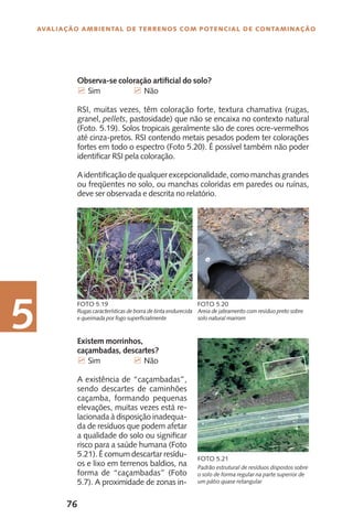 76
Avaliação Ambiental de Terrenos com Potencial de Contaminação
5 Existem morrinhos,
caçambadas, descartes?
7 Sim		 7 Não
A existência de “caçambadas”,
sendo descartes de caminhões
caçamba, formando pequenas
elevações, muitas vezes está re-
lacionada à disposição inadequa-
da de resíduos que podem afetar
a qualidade do solo ou significar
risco para a saúde humana (Foto
5.21). É comum descartar resídu-
os e lixo em terrenos baldios, na
forma de “caçambadas” (Foto
5.7). A proximidade de zonas in-
Rugas características de borra de tinta endurecida
e queimada por fogo superficialmente
Foto 5.19
Areia de jateamento com resíduo preto sobre
solo natural marrom
Foto 5.20
Observa-se coloração artificial do solo?
7 Sim		 7 Não
RSI, muitas vezes, têm coloração forte, textura chamativa (rugas,
granel, pellets, pastosidade) que não se encaixa no contexto natural
(Foto. 5.19). Solos tropicais geralmente são de cores ocre-vermelhos
até cinza-pretos. RSI contendo metais pesados podem ter colorações
fortes em todo o espectro (Foto 5.20). É possível também não poder
identificar RSI pela coloração.
A identificação de qualquer excepcionalidade, como manchas grandes
ou freqüentes no solo, ou manchas coloridas em paredes ou ruínas,
deve ser observada e descrita no relatório.
Foto 5.21
Padrão estrutural de resíduos dispostos sobre
o solo de forma regular na parte superior de
um pátio quase retangular
 