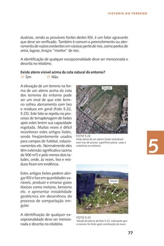 77
Vistoria do Terreno
5
dustriais, sendo as prováveis fontes destes RSI, é um fator agravante
que deve ser verificado. Também é comum o preenchimento ou ater-
ramento de vazios existentes em várzeas perto de rios, como portos de
areia, lagoas, braços “mortos” de rios.
A identificação de qualquer excepcionalidade deve ser mencionada e
descrita no relatório.
Existe aterro visível acima da cota natural do entorno?
7 Sim		 7 Não
A elevação de um terreno na for-
ma de um aterro acima da cota
dos terrenos do entorno pode
ser um sinal de que este terre-
no sofreu aterramento com lixo
e resíduos em geral (Foto 5.22,
5.23). Este fato se repetiu no pro-
cesso de terraplenagem de lixões
após estes terem sua capacidade
esgotada. Muitas vezes é difícil
reconhecer estes antigos lixões,
sendo freqüentemente usados
para campos de futebol, estacio-
namentos etc. Normalmente eles
têm extensão significativa (acima
de 500 m2) e pelo menos dois ta-
ludes, onde, às vezes, lixo e resí-
duos ficam em evidência.
Estes antigos lixões podem abri-
gar RSI e lixo em quantidades va-
riáveis, produzir e emanar gases
tóxicos como metano, benzeno
etc. e apresentar instabilidade
geotécnica em decorrência do
processo de compactação irre-
gular.
A identificação de qualquer ex-
cepcionalidade deve ser mencio-
nada e descrita no relatório.
Talude do aterro da foto 5.22, indicando que
o mesmo foi feito após construção do muro
Foto 5.23
Vista aérea de um aterro (lixão industrial)
com vias de acesso, superfície plana, casas e
indústrias no entorno
Foto 5.22
Taludes
Talude
 