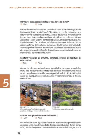 78
Avaliação Ambiental de Terrenos com Potencial de Contaminação
5
Existem vestígios de resíduos industriais?
7 Sim		 7 Não
Em terrenos baldios e galpões industriais abandonados pode ser se en-
contrado uma grande variedade de resíduos industriais (Fotos 5.26 a
5.28). Muito freqüentes são a ocorrência de: areias de fundição; borras
Mesmo aterro da Foto 5.22 com cavas de
catadores de RSI, que buscam sobretudo metais
Foto 5.24
Resíduos inertes, entulho, asfalto
Foto 5.25
Há/houve escavações do solo por catadores de metal?
7 Sim		 7 Não
Lixões de resíduos industriais oriundos da indústria metalúrgica e de
transformação de metais (Foto 5.24), muitas vezes, são explorados pelo
setor informal (catadores de metal). Apesar de as peças metálicas serem
inertes,esteslixõestambémreceberam líquidos comosolventes (desen-
graxantes), óleos (ascarel-pentaclorobifenilas, óleos combustíveis), res-
tos de tintas etc. Os catadores trabalham e vivem nos lixões ou deixam
rastros na forma de trincheiras ou buracos de até 5 m de profundidade.
Vizinhos podem fornecer informações sobre estas atividades se ocorri-
dasnopassado.A identificação de qualquer excepcionalidade deve ser
mencionada e descrita no relatório.
Existem vestígios de entulho, concreto, estacas ou resíduos de
construção?
7 Sim		 7 Não
Apesar de não apresentar elevada toxicidade e risco para a saúde hu-
manaeaomeioambiente,estetipoderesíduoémuitocomumemuitas
vezes camufla outros resíduos co-depositados (Foto 5.25). A identifi-
cação de qualquer excepcionalidade deve ser mencionada e descrita
no relatório.
 