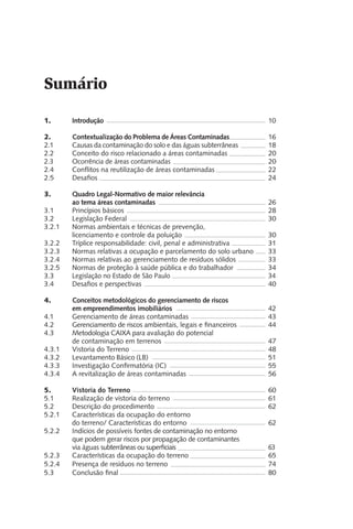 1.	 Introdução						 10
2.	 Contextualização do Problema de Áreas Contaminadas		 16
2.1 	 Causas da contaminação do solo e das águas subterrâneas		 18
2.2	 Conceito do risco relacionado a áreas contaminadas		 20
2.3 	 Ocorrência de áreas contaminadas				 20
2.4	 Conflitos na reutilização de áreas contaminadas		 22
2.5	 Desafios							 24
3.	 Quadro Legal-Normativo de maior relevância
	 ao tema áreas contaminadas					 26
3.1 	 Princípios básicos						 28
3.2 	 Legislação Federal						 30
3.2.1	 Normas ambientais e técnicas de prevenção,
	 licenciamento e controle da poluição				 30
3.2.2	 Tríplice responsabilidade: civil, penal e administrativa		 31
3.2.3	 Normas relativas a ocupação e parcelamento do solo urbano	 33
3.2.4	 Normas relativas ao gerenciamento de resíduos sólidos		 33
3.2.5	 Normas de proteção à saúde pública e do trabalhador		 34
3.3 	 Legislação no Estado de São Paulo				 34
3.4	 Desafios e perspectivas					 40
4. 	 Conceitos metodológicos do gerenciamento de riscos
	 em empreendimentos imobiliários				 42
4.1	 Gerenciamento de áreas contaminadas			 43
4.2	 Gerenciamento de riscos ambientais, legais e financeiros		 44	
4.3	 Metodologia CAIXA para avaliação do potencial
	 de contaminação em terrenos				 47
4.3.1 	 Vistoria do Terreno					 48
4.3.2	 Levantamento Básico (LB) 					 51
4.3.3	 Investigação Confirmatória (IC)				 55
4.3.4	 A revitalização de áreas contaminadas			 56
5.	 Vistoria do Terreno					 60
5.1	 Realização de vistoria do terreno				 61
5.2 	 Descrição do procedimento					 62
5.2.1	 Características da ocupação do entorno
do terreno/ Características do entorno			 62
5.2.2	 Indícios de possíveis fontes de contaminação no entorno
	 que podem gerar riscos por propagação de contaminantes
	 via águas subterrâneas ou superficiais				 63
5.2.3	 Características da ocupação do terreno			 65
5.2.4	 Presença de resíduos no terreno				 74
5.3	 Conclusão final 						 80
Sumário
 