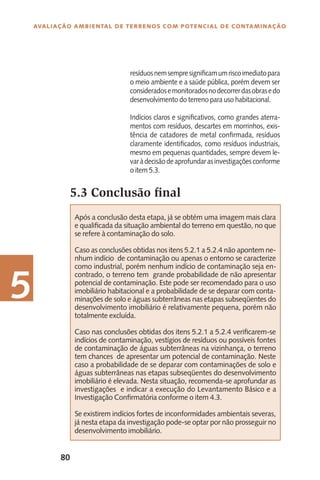 80
Avaliação Ambiental de Terrenos com Potencial de Contaminação
5
resíduosnemsempresignificamumriscoimediatopara
o meio ambiente e a saúde pública, porém devem ser
consideradosemonitoradosnodecorrerdasobrasedo
desenvolvimento do terreno para uso habitacional.
Indícios claros e significativos, como grandes aterra-
mentos com resíduos, descartes em morrinhos, exis-
tência de catadores de metal confirmada, resíduos
claramente identificados, como resíduos industriais,
mesmo em pequenas quantidades, sempre devem le-
varàdecisãodeaprofundarasinvestigaçõesconforme
o item 5.3.
5.3 Conclusão final
Após a conclusão desta etapa, já se obtém uma imagem mais clara
e qualificada da situação ambiental do terreno em questão, no que
se refere à contaminação do solo.
Caso as conclusões obtidas nos itens 5.2.1 a 5.2.4 não apontem ne-
nhum indício de contaminação ou apenas o entorno se caracterize
como industrial, porém nenhum indício de contaminação seja en-
contrado, o terreno tem grande probabilidade de não apresentar
potencial de contaminação. Este pode ser recomendado para o uso
imobiliário habitacional e a probabilidade de se deparar com conta-
minações de solo e águas subterrâneas nas etapas subseqüentes do
desenvolvimento imobiliário é relativamente pequena, porém não
totalmente excluída.
Caso nas conclusões obtidas dos itens 5.2.1 a 5.2.4 verificarem-se
indícios de contaminação, vestígios de resíduos ou possíveis fontes
de contaminação de águas subterrâneas na vizinhança, o terreno
tem chances de apresentar um potencial de contaminação. Neste
caso a probabilidade de se deparar com contaminações de solo e
águas subterrâneas nas etapas subseqüentes do desenvolvimento
imobiliário é elevada. Nesta situação, recomenda-se aprofundar as
investigações e indicar a execução do Levantamento Básico e a
Investigação Confirmatória conforme o item 4.3.
Se existirem indícios fortes de inconformidades ambientais severas,
já nesta etapa da investigação pode-se optar por não prosseguir no
desenvolvimento imobiliário.
 