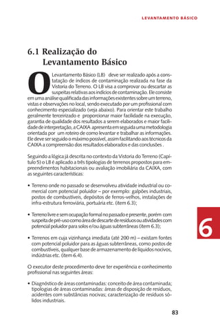 83
Levantamento Básico
6
6.1 Realização do
Levantamento Básico
O
Levantamento Básico (LB) deve ser realizado após a cons-
tatação de índicos de contaminação realizada na fase da
Vistoria do Terreno. O LB visa a comprovar ou descartar as
suspeitasrelativasaosindíciosdecontaminação.Eleconsiste
emumaanálisequalificadadasinformaçõesexistentessobreumterreno,
vistas e observações no local, sendo executado por um profissional com
conhecimento especializado (veja abaixo). Para orientar este trabalho
geralmente terceirizado e proporcionar maior facilidade na execução,
garantia de qualidade dos resultados a serem elaborados e maior facili-
dadedeinterpretação,aCAIXA apresentaemseguidaumametodologia
orientada por um roteiro de como levantar e trabalhar as informações.
Eledeveserseguidoomáximopossível,assimfacilitandoaostécnicosda
CAIXA a compreensão dos resultados elaborados e das conclusões .
Seguindo a lógica já descrita no contexto da Vistoria do Terreno (Capí-
tulo 5) o LB é aplicado a três tipologias de terrenos propostos para em-
preendimentos habitacionais ou avaliação imobiliária da CAIXA, com
as seguintes características:
Terreno onde no passado se desenvolveu atividade industrial ou co-•	
mercial com potencial poluidor – por exemplo: galpões industriais,
postos de combustíveis, depósitos de ferros-velhos, instalações de
infra-estrutura ferroviária, portuária etc. (item 6.3);
Terrenolivreesemocupaçãoformalnopassadoepresente,porém com•	
suspeitadepré-usocomoáreadedescartederesíduosouatividadescom
potencial poluidor para solos e/ou águas subterrâneas (item 6.3);
Terrenos em cuja vizinhança imediata (até 200 m) – existam fontes•	
com potencial poluidor para as águas subterrâneas, como postos de
combustíveis,qualquerbasedearmazenamentodelíquidosnocivos,
indústrias etc. (item 6.4).
O executor deste procedimento deve ter experiência e conhecimento
profissional nas seguintes áreas:
Diagnóstico de áreas contaminadas: conceito de área contaminada;•	
tipologias de áreas contaminadas: áreas de disposição de resíduos,
acidentes com substâncias nocivas; caracterização de resíduos só-
lidos industriais.
 