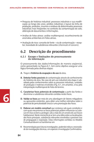 84
Avaliação Ambiental de Terrenos com Potencial de Contaminação
6
P•	 esquisa de histórico industrial: processos industriais e sua modifi-
cação ao longo dos anos; prédios industriais e layout da linha de
produção; produtos, insumos e resíduos de determinados processos
industriais mais freqüentes no contexto da contaminação do solo;
obtenção de documentos e informações.
Análise de fotos aéreas: análise multitemporal; reconhecimento de•	
anomalias ambientais em fotos aéreas.
Avaliação de risco: conceito de fonte – via de contaminação – recep-•	
tor; toxicidade de substâncias relevantes (chemicals of concern).
6.2	 Descrição do procedimento
6.2.1	 Escopo e limitações do processamento
da informação
O processamento dos dados/informações de maneira seqüencial,
como apresentado na Figura 6.1, tem como objetivo assegurar uma
lógica formada pelas diversas etapas:
Traçar o histórico da ocupação e do uso da área.
Detectar fontes possíveis de contaminação através do conhecimento
do histórico da área. No caso de pré-uso industrial esta etapa é sub-
sidiada pelos conhecimentos sobre os processos industriais, unidades
de produção e materiais envolvidos (Fig. 6.1, em amarelo), e/ou pela
interpretação multitemporal de fotos do terreno.
Caracterizar focos potenciais de contaminação a partir das fontes e
discriminar a substâncias relevantes contidas nestes focos.
Validar os focos por meio de uma abordagem de fatores mitigadores
ou agravantes existentes, para obter uma melhor estimativa sobre o
potencial de periculosidade (risco) e uma priorização dos focos.
Elaborar um modelo conceitual que esclareça sob quais condições e
com quais mecanismos os focos potenciais podem influenciar ou colo-
caremriscoosbensaproteger,sobavisãodeumcenáriodeusofuturo
habitacional. Neste momento já se tem uma idéia sobre as localizações
dos focos principais, substâncias relevantes envolvidas e possíveis vias
de propagação e exposição. Estas informações contidas no Modelo
Conceitual devem se transformar em
Recomendaçãoparafuturasinvestigações,podendoindicaranecessida-
de de investigações técnicas, em especial a Investigação Confirmatória.
A.
B.
C.
D.
E.
F.
 