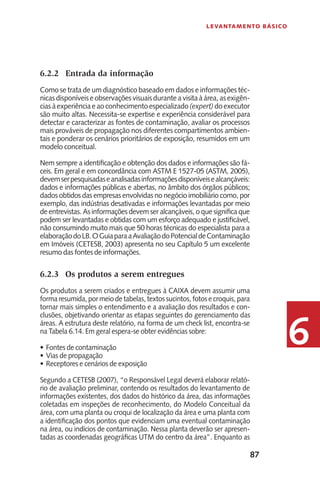 87
Levantamento Básico
6
6.2.2	 Entrada da informação
Como se trata de um diagnóstico baseado em dados e informações téc-
nicas disponíveis e observações visuais durante a visita à área, as exigên-
cias à experiência e ao conhecimento especializado (expert) do executor
são muito altas. Necessita-se expertise e experiência considerável para
detectar e caracterizar as fontes de contaminação, avaliar os processos
mais prováveis de propagação nos diferentes compartimentos ambien-
tais e ponderar os cenários prioritários de exposição, resumidos em um
modelo conceitual.
Nem sempre a identificação e obtenção dos dados e informações são fá-
ceis. Em geral e em concordância com ASTM E 1527-05 (ASTM, 2005),
devemserpesquisadaseanalisadasinformaçõesdisponíveisealcançáveis:
dados e informações públicas e abertas, no âmbito dos órgãos públicos;
dados obtidos das empresas envolvidas no negócio imobiliário como, por
exemplo, das indústrias desativadas e informações levantadas por meio
de entrevistas. As informações devem ser alcançáveis, o que significa que
podem ser levantadas e obtidas com um esforço adequado e justificável,
não consumindo muito mais que 50 horas técnicas do especialista para a
elaboraçãodoLB.OGuiaparaaAvaliaçãodoPotencialdeContaminação
em Imóveis (CETESB, 2003) apresenta no seu Capítulo 5 um excelente
resumo das fontes de informações.
6.2.3	 Os produtos a serem entregues
Os produtos a serem criados e entregues à CAIXA devem assumir uma
forma resumida, por meio de tabelas, textos sucintos, fotos e croquis, para
tornar mais simples o entendimento e a avaliação dos resultados e con-
clusões, objetivando orientar as etapas seguintes do gerenciamento das
áreas. A estrutura deste relatório, na forma de um check list, encontra-se
na Tabela 6.14. Em geral espera-se obter evidências sobre:
Fontes de contaminação•	
Vias de propagação•	
Receptores e cenários de exposição•	
Segundo a CETESB (2007), “o Responsável Legal deverá elaborar relató-
rio de avaliação preliminar, contendo os resultados do levantamento de
informações existentes, dos dados do histórico da área, das informações
coletadas em inspeções de reconhecimento, do Modelo Conceitual da
área, com uma planta ou croqui de localização da área e uma planta com
a identificação dos pontos que evidenciam uma eventual contaminação
na área, ou indícios de contaminação. Nessa planta deverão ser apresen-
tadas as coordenadas geográficas UTM do centro da área”. Enquanto as
 
