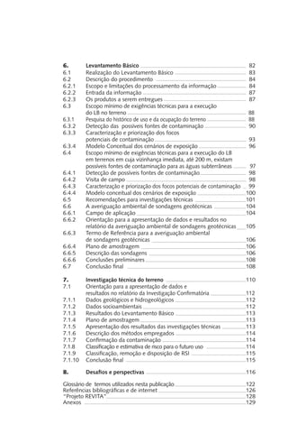 6.	 Levantamento Básico					 82
6.1 	 Realização do Levantamento Básico				 83
6.2	 Descrição do procedimento				 	 84
6.2.1	 Escopo e limitações do processamento da informação 		 84
6.2.2	 Entrada da informação					 87
6.2.3	 Os produtos a serem entregues				 87
6.3	 Escopo mínimo de exigências técnicas para a execução
	 do LB no terreno						 88
6.3.1	 Pesquisa do histórico de uso e da ocupação do terreno		 88
6.3.2	 Detecção das possíveis fontes de contaminação		 90
6.3.3	 Caracterização e priorização dos focos
	 potenciais de contaminação					 93
6.3.4	 Modelo Conceitual dos cenários de exposição			 96
6.4	 Escopo mínimo de exigências técnicas para a execução do LB
	 em terrenos em cuja vizinhança imediata, até 200 m, existam 	
	 possíveis fontes de contaminação para as águas subterrâneas 	 97
6.4.1	 Detecção de possíveis fontes de contaminação			 98
6.4.2	 Visita de campo						 98
6.4.3	 Caracterização e priorização dos focos potenciais de contaminação	 99
6.4.4	 Modelo conceitual dos cenários de exposição			 100
6.5	 Recomendações para investigações técnicas			 101
6.6	 A averiguação ambiental de sondagens geotécnicas		 104
6.6.1	 Campo de aplicação					 104
6.6.2	 Orientação para a apresentação de dados e resultados no
	 relatório da averiguação ambiental de sondagens geotécnicas	 105
6.6.3	 Termo de Referência para a averiguação ambiental
	 de sondagens geotécnicas					 106
6.6.4	 Plano de amostragem					 106
6.6.5 	 Descrição das sondagens					 106
6.6.6	 Conclusões preliminares					 108
6.7	 Conclusão final						 108
7.	 Investigação técnica do terreno				 110
7.1	 Orientação para a apresentação de dados e
	 resultados no relatório da Investigação Confirmatória		 112
7.1.1	 Dados geológicos e hidrogeológicos				 112
7.1.2	 Dados socioambientais					 112
7.1.3	 Resultados do Levantamento Básico				 113
7.1.4	 Plano de amostragem					 113
7.1.5	 Apresentação dos resultados das investigações técnicas		 113
7.1.6	 Descrição dos métodos empregados				 114
7.1.7	 Confirmação da contaminação				 114
7.1.8	 Classificação e estimativa de risco para o futuro uso		 114
7.1.9	 Classificação, remoção e disposição de RSI			 115
7.1.10 	 Conclusão final						 115
8.	 Desafios e perspectivas					 116
Glossário de termos utilizados nesta publicação				 122
Referências bibliográficas e de internet				 126
“Projeto REVITA”							 128
Anexos								 129
 